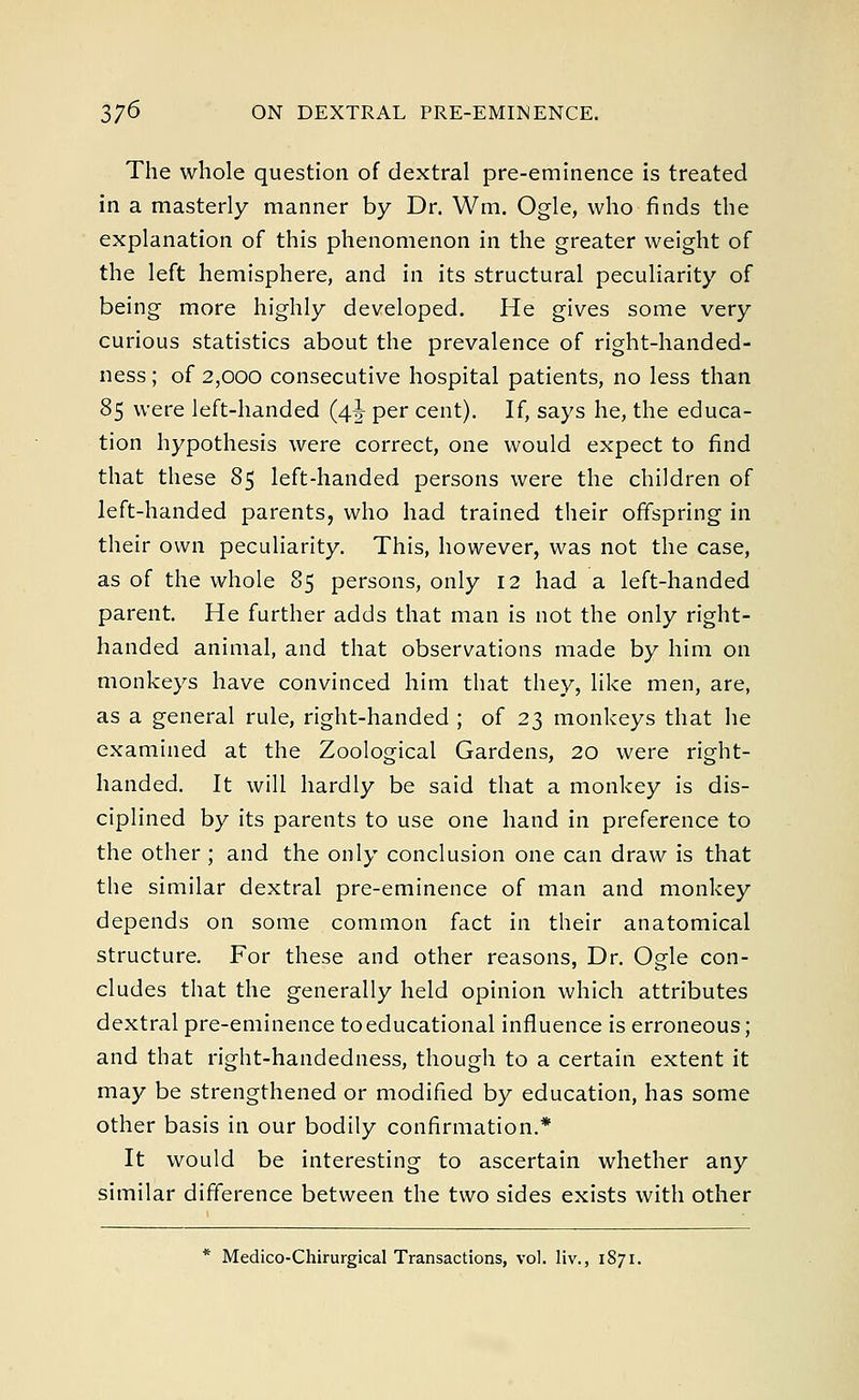 The whole question of dextral pre-eminence is treated in a masterly manner by Dr. Wm. Ogle, who finds the explanation of this phenomenon in the greater weight of the left hemisphere, and in its structural peculiarity of being more highly developed. He gives some very curious statistics about the prevalence of right-handed- ness; of 2,000 consecutive hospital patients, no less than 85 were left-handed (4^- per cent). If, says he, the educa- tion hypothesis were correct, one would expect to find that these 85 left-handed persons were the children of left-handed parents, who had trained their offspring in their own peculiarity. This, however, was not the case, as of the whole 85 persons, only 12 had a left-handed parent. He further adds that man is not the only right- handed animal, and that observations made by him on monkeys have convinced him that they, like men, are, as a general rule, right-handed ; of 23 monkeys that he examined at the Zoological Gardens, 20 were right- handed. It will hardly be said that a monkey is dis- ciplined by its parents to use one hand in preference to the other ; and the only conclusion one can draw is that the similar dextral pre-eminence of man and monkey depends on some common fact in their anatomical structure. For these and other reasons, Dr. Ogle con- cludes that the generally held opinion which attributes dextral pre-eminence to educational influence is erroneous; and that right-handedness, though to a certain extent it may be strengthened or modified by education, has some other basis in our bodily confirmation.* It would be interesting to ascertain whether any similar difference between the two sides exists with other
