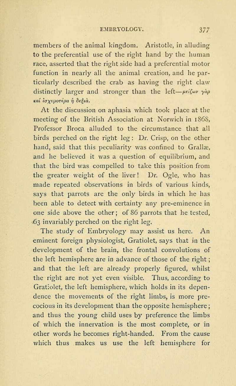 members of the animal kingdom. Aristotle, in alluding to the preferential use of the right hand by the human race, asserted that the right side had a preferential motor function in nearly all the animal creation, and he par- ticularly described the crab as having the right claw distinctly larger and stronger than the left—ndfav yap feat icr^vporepa 17 8e£ta. At the discussion on aphasia which took place at the meeting of the British Association at Norwich in 1868, Professor Broca alluded to the circumstance that all birds perched on the right leg: Dr. Crisp, on the other hand, said that this peculiarity was confined to Grallae, and he believed it was a question of equilibrium, and that the bird was compelled to take this position from the greater weight of the liver! Dr. Ogle, who has made repeated observations in birds of various kinds, says that parrots are the only birds in which he has been able to detect with certainty any pre-eminence in one side above the other; of 86 parrots that he tested, 63 invariably perched on the right leg. The study of Embryology may assist us here. An eminent foreign physiologist, Gratiolet, says that in the development of the brain, the frontal convolutions of the left hemisphere are in advance of those of the right; and that the left are already properly figured, whilst the right are not yet even visible. Thus, according to Gratiolet, the left hemisphere, which holds in its depen- dence the movements of the right limbs, is more pre- cocious in its development than the opposite hemisphere; and thus the young child uses by preference the limbs of which the innervation is the most complete, or in other words he becomes right-handed. From the cause which thus makes us use the left hemisphere for