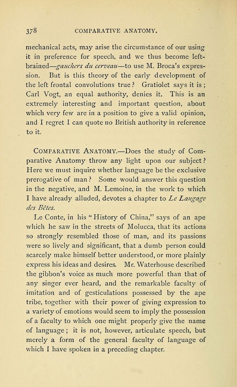mechanical acts, may arise the circumstance of our using it in preference for speech, and we thus become left- brained—gaiichers du cerveau—to use M. Broca's expres- sion. But is this theory of the early development of the left frontal convolutions true ? Gratiolet says it is ; Carl Vogt, an equal authority, denies it. This is an extremely interesting and important question, about which very few are in a position to give a valid opinion, and I regret I can quote no British authority in reference to it. Comparative Anatomy.—Does the study of Com- parative Anatomy throw any light upon our subject ? Here we must inquire whether language be the exclusive prerogative of man ? Some would answer this question in the negative, and M. Lemoine, in the work to which I have already alluded, devotes a chapter to Le Langage des Betes. Le Conte, in his  History of China, says of an ape which he saw in the streets of Molucca, that its actions so strongly resembled those of man, and its passions were so lively and significant, that a dumb person could scarcely make himself better understood, or more plainly express his ideas and desires. Mr. Waterhouse described the gibbon's voice as much more powerful than that of any singer ever heard, and the remarkable faculty of imitation and of gesticulations possessed by the ape tribe, together with their power of giving expression to a variety of emotions would seem to imply the possession of a faculty to which one might properly give the name of language; it is not, however, articulate speech, but merely a form of the general faculty of language of which I have spoken in a preceding chapter.