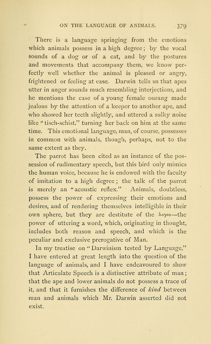There is a language springing from the emotions which animals possess in a high degree; by the vocal sounds of a dog or of a cat, and by the postures and movements that accompany them, we know per- fectly well whether the animal is pleased or angry, frightened or feeling at ease. Darwin tells us that apes utter in anger sounds much resembling interjections, and he mentions the case of a young female ourang made jealous by the attention of a keeper to another ape, and who showed her teeth slightly, and uttered a sulky noise like  tisch-schist, turning her back on him at the same time. This emotional language, man, of course, possesses in common with animals, though, perhaps, not to the same extent as they. The parrot has been cited as an instance of the pos- session of rudimentary speech, but this bird only mimics the human voice, because he is endowed with the faculty of imitation to a high degree ; the talk of the parrot is merely an acoustic reflex. Animals, doubtless, possess the power of expressing their emotions and desires, and of rendering themselves intelligible in their own sphere, but they are destitute of the Xoyoy—the power of uttering a word, which, originating in thought, includes both reason and speech, and which is the peculiar and exclusive prerogative of Man. In my treatise on  Darwinism tested by Language, I have entered at great length into the Question of the language of animals, and I have endeavoured to show that Articulate Speech is a distinctive attribute of man; that the ape and lower animals do not possess a trace of it, and that it furnishes the difference of kind between man and animals which Mr. Darwin asserted did not exist.