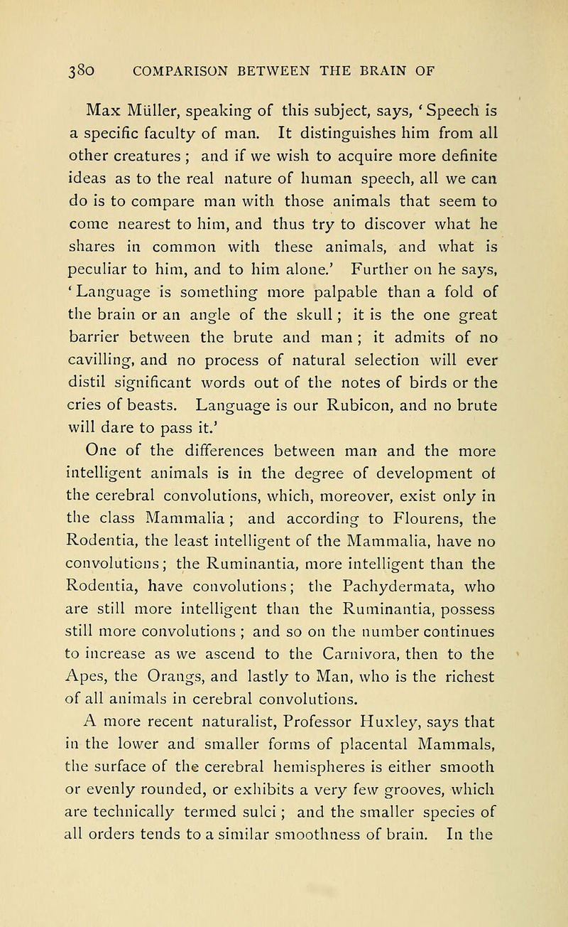 Max Miiller, speaking of this subject, says, ' Speech is a specific faculty of man. It distinguishes him from all other creatures ; and if we wish to acquire more definite ideas as to the real nature of human speech, all we can do is to compare man with those animals that seem to come nearest to him, and thus try to discover what he shares in common with these animals, and what is peculiar to him, and to him alone.' Further on he says, ' Language is something more palpable than a fold of the brain or an angle of the skull; it is the one great barrier between the brute and man ; it admits of no cavilling, and no process of natural selection will ever distil significant words out of the notes of birds or the cries of beasts. Language is our Rubicon, and no brute will dare to pass it.J One of the differences between man and the more intelligent animals is in the degree of development of the cerebral convolutions, which, moreover, exist only in the class Mammalia; and according to Flourens, the Rodentia, the least intelligent of the Mammalia, have no convolutions; the Ruminantia, more intelligent than the Rodentia, have convolutions; the Pachydermata, who are still more intelligent than the Ruminantia, possess still more convolutions ; and so on the number continues to increase as we ascend to the Carnivora, then to the Apes, the Orangs, and lastly to Man, who is the richest of all animals in cerebral convolutions. A more recent naturalist, Professor Huxley, says that in the lower and smaller forms of placental Mammals, the surface of the cerebral hemispheres is either smooth or evenly rounded, or exhibits a very few grooves, which are technically termed sulci; and the smaller species of all orders tends to a similar smoothness of brain. In the