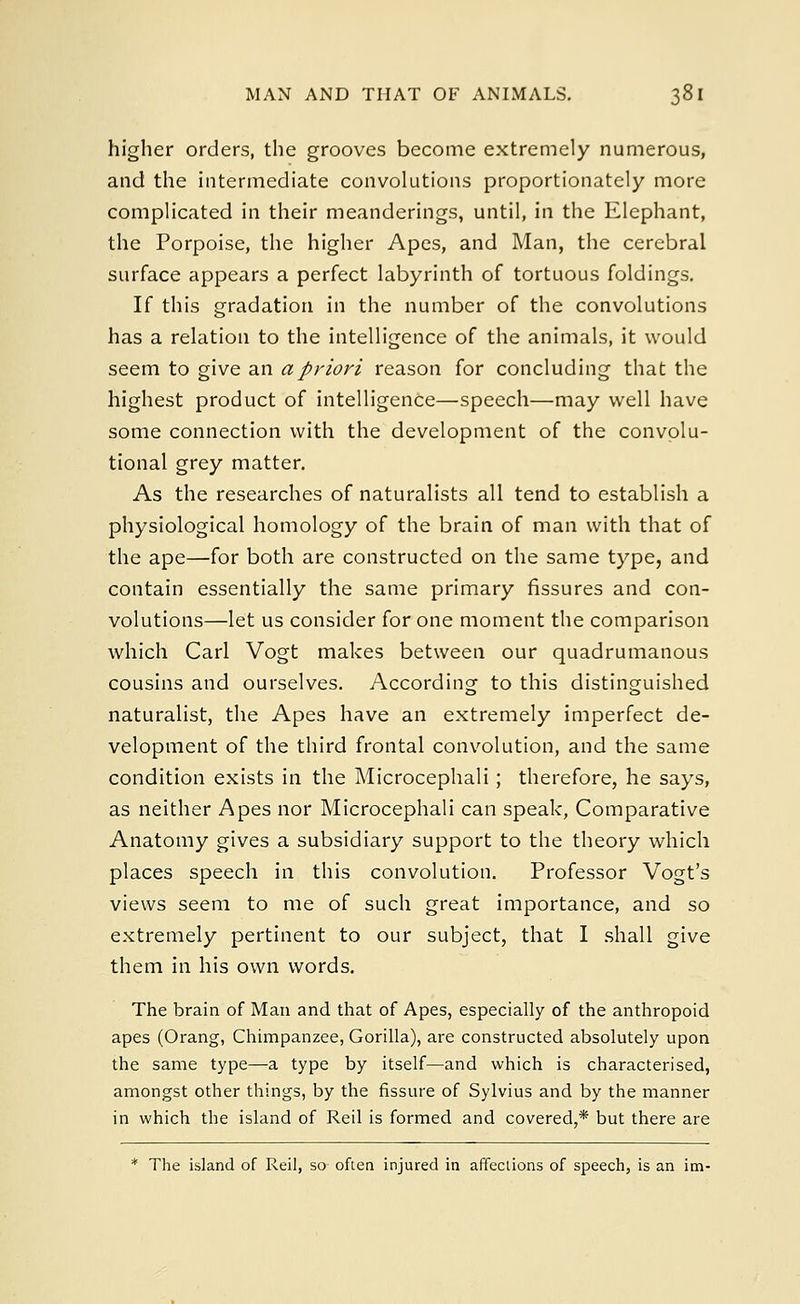 higher orders, the grooves become extremely numerous, and the intermediate convolutions proportionately more complicated in their meanderings, until, in the Elephant, the Porpoise, the higher Apes, and Man, the cerebral surface appears a perfect labyrinth of tortuous foldings. If this gradation in the number of the convolutions has a relation to the intelligence of the animals, it would seem to give an a priori reason for concluding that the highest product of intelligence—speech—may well have some connection with the development of the convolu- tional grey matter. As the researches of naturalists all tend to establish a physiological homology of the brain of man with that of the ape—for both are constructed on the same type, and contain essentially the same primary fissures and con- volutions—let us consider for one moment the comparison which Carl Vogt makes between our quadrumanous cousins and ourselves. According to this distinguished naturalist, the Apes have an extremely imperfect de- velopment of the third frontal convolution, and the same condition exists in the Microcephali; therefore, he says, as neither Apes nor Microcephali can speak, Comparative Anatomy gives a subsidiary support to the theory which places speech in this convolution. Professor Vogt's views seem to me of such great importance, and so extremely pertinent to our subject, that I shall give them in his own words. The brain of Man and that of Apes, especially of the anthropoid apes (Orang, Chimpanzee, Gorilla), are constructed absolutely upon the same type—a type by itself—and which is characterised, amongst other things, by the fissure of Sylvius and by the manner in which the island of Reil is formed and covered,* but there are * The island of Reil, so often injured in affections of speech, is an im-