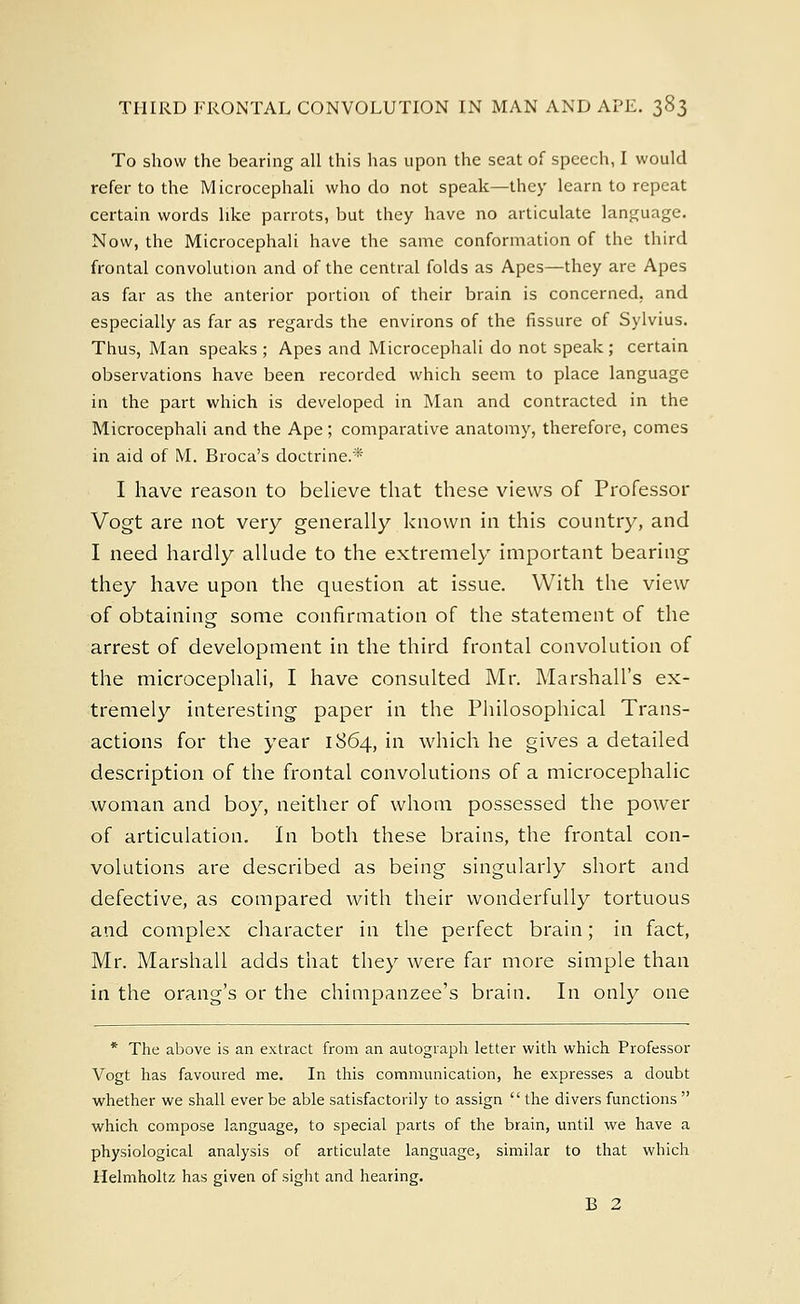 To show the bearing all this has upon the seat of speech, I would refer to the Microcephali who do not speak—they learn to repeat certain words like parrots, but they have no articulate language. Now, the Microcephali have the same conformation of the third frontal convolution and of the central folds as Apes—they are Apes as far as the anterior portion of their brain is concerned, and especially as far as regards the environs of the fissure of Sylvius. Thus, Man speaks ; Apes and Microcephali do not speak ; certain observations have been recorded which seem to place language in the part which is developed in Man and contracted in the Microcephali and the Ape; comparative anatomy, therefore, comes in aid of M. Broca's doctrine.'* I have reason to believe that these views of Professor Vogt are not very generally known in this country, and I need hardly allude to the extremely important bearing they have upon the question at issue. With the view of obtaining some confirmation of the statement of the arrest of development in the third frontal convolution of the microcephali, I have consulted Mr. Marshall's ex- tremely interesting paper in the Philosophical Trans- actions for the year 1864, in which he gives a detailed description of the frontal convolutions of a microcephalic woman and boy, neither of whom possessed the power of articulation. In both these brains, the frontal con- volutions are described as being singularly short and defective, as compared with their wonderfully tortuous and complex character in the perfect brain; in fact, Mr. Marshall adds that they were far more simple than in the orang's or the chimpanzee's brain. In only one * The above is an extract from an autograph letter with which Professor Vogt has favoured me. In this communication, he expresses a doubt whether we shall ever be able satisfactorily to assign the divers functions  which compose language, to special parts of the brain, until we have a physiological analysis of articulate language, similar to that which llelmholtz has given of sight and hearing. B 2