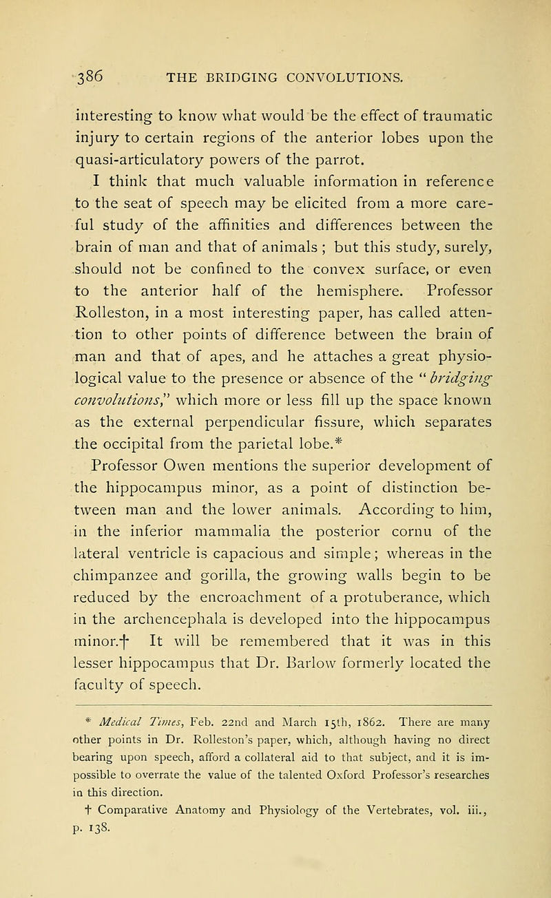 interesting to know what would be the effect of traumatic injury to certain regions of the anterior lobes upon the quasi-articulatory powers of the parrot. I think that much valuable information in reference to the seat of speech may be elicited from a more care- ful study of the affinities and differences between the brain of man and that of animals ; but this study, surely, should not be confined to the convex surface, or even to the anterior half of the hemisphere. Professor Rolleston, in a most interesting paper, has called atten- tion to other points of difference between the brain of man and that of apes, and he attaches a great physio- logical value to the presence or absence of the  bridging convolutions which more or less fill up the space known as the external perpendicular fissure, which separates the occipital from the parietal lobe.* Professor Owen mentions the superior development of the hippocampus minor, as a point of distinction be- tween man and the lower animals. According to him, in the inferior mammalia the posterior cornu of the lateral ventricle is capacious and simple; whereas in the chimpanzee and gorilla, the growing walls begin to be reduced by the encroachment of a protuberance, which in the archencephala is developed into the hippocampus minor.-(- It will be remembered that it was in this lesser hippocampus that Dr. Barlow formerly located the faculty of speech. * Medical Times, Feb. 22nd and March 15th, 1862. There are many other points in Dr. Rolleston's paper, which, although having no direct bearing upon speech, afford a collateral aid to that subject, and it is im- possible to overrate the value of the talented Oxford Professor's researches in this direction. t Comparative Anatomy and Physiology of the Vertebrates, vol. iii., p. 138.