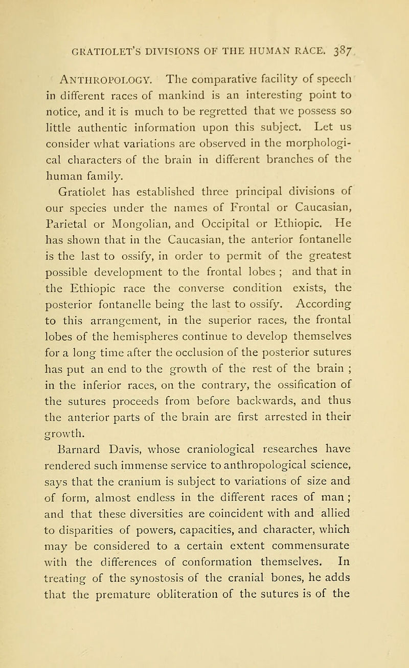 Anthropology. The comparative facility of speech in different races of mankind is an interesting point to notice, and it is much to be regretted that we possess so little authentic information upon this subject. Let us consider what variations are observed in the morphologi- cal characters of the brain in different branches of the human family. Gratiolet has established three principal divisions of our species under the names of Frontal or Caucasian, Parietal or Mongolian, and Occipital or Ethiopic. He has shown that in the Caucasian, the anterior fontanelle is the last to ossify, in order to permit of the greatest possible development to the frontal lobes ; and that in the Ethiopic race the converse condition exists, the posterior fontanelle being the last to ossify. According to this arrangement, in the superior races, the frontal lobes of the hemispheres continue to develop themselves for a long time after the occlusion of the posterior sutures has put an end to the growth of the rest of the brain ; in the inferior races, on the contrary, the ossification of the sutures proceeds from before backwards, and thus the anterior parts of the brain are first arrested in their growth. Barnard Davis, whose craniological researches have rendered such immense service to anthropological science, says that the cranium is subject to variations of size and of form, almost endless in the different races of man ; and that these diversities are coincident with and allied to disparities of powers, capacities, and character, which may be considered to a certain extent commensurate with the differences of conformation themselves. In treating of the synostosis of the cranial bones, he adds that the premature obliteration of the sutures is of the