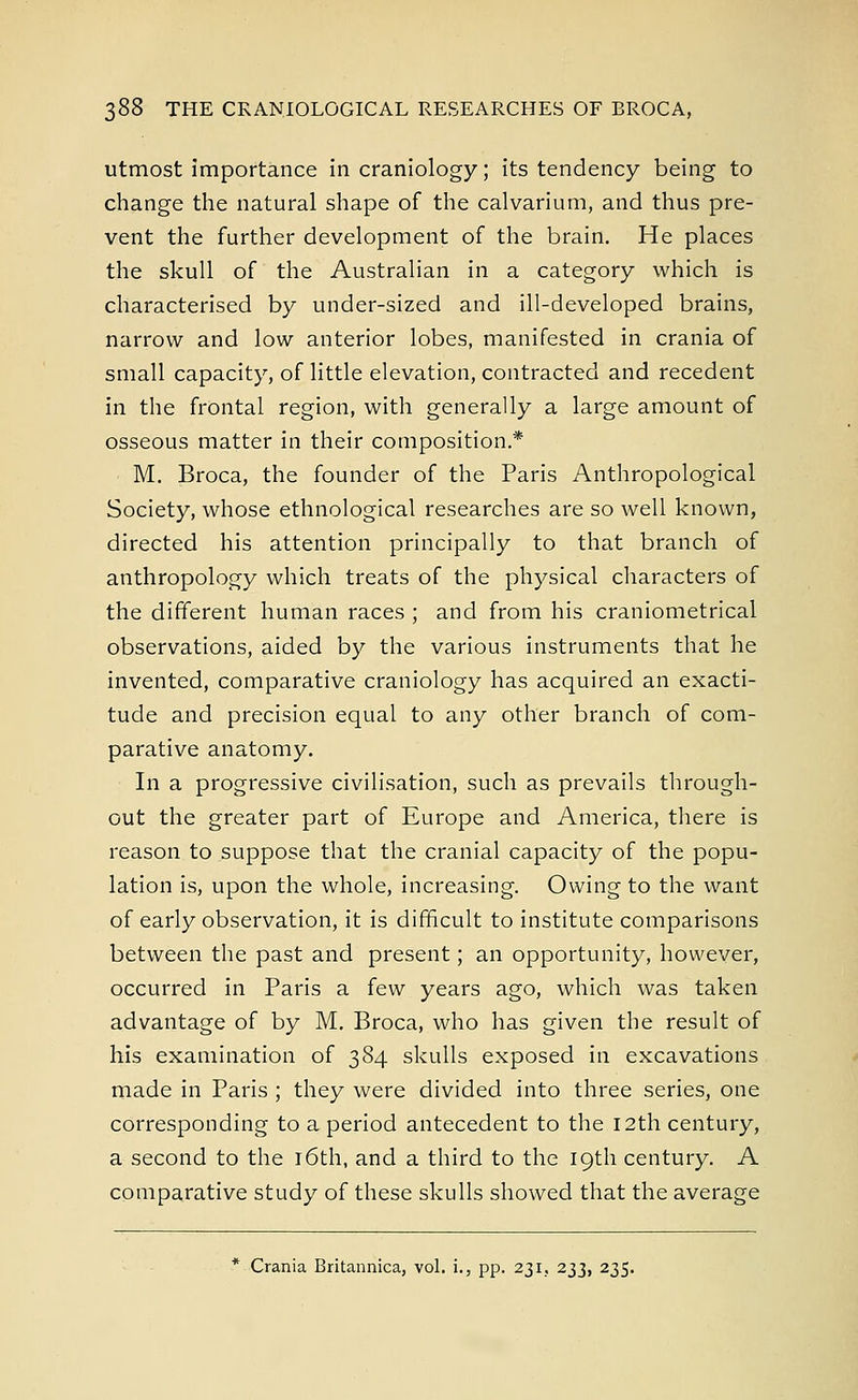 utmost importance in craniology; its tendency being to change the natural shape of the calvarium, and thus pre- vent the further development of the brain. He places the skull of the Australian in a category which is characterised by under-sized and ill-developed brains, narrow and low anterior lobes, manifested in crania of small capacity, of little elevation, contracted and recedent in the frontal region, with generally a large amount of osseous matter in their composition* M. Broca, the founder of the Paris Anthropological Society, whose ethnological researches are so well known, directed his attention principally to that branch of anthropology which treats of the physical characters of the different human races ; and from his craniometrical observations, aided by the various instruments that he invented, comparative craniology has acquired an exacti- tude and precision equal to any other branch of com- parative anatomy. In a progressive civilisation, such as prevails through- out the greater part of Europe and America, there is reason to suppose that the cranial capacity of the popu- lation is, upon the whole, increasing. Owing to the want of early observation, it is difficult to institute comparisons between the past and present; an opportunity, however, occurred in Paris a few years ago, which was taken advantage of by M. Broca, who has given the result of his examination of 384 skulls exposed in excavations made in Paris ; they were divided into three series, one corresponding to a period antecedent to the 12th century, a second to the 16th, and a third to the 19th century. A comparative study of these skulls showed that the average * Crania Britannica, vol. i., pp. 231, 233, 235.