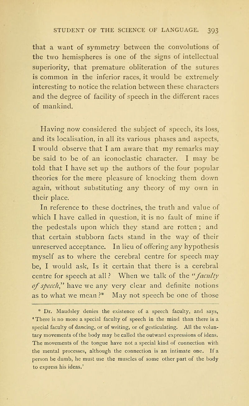 that a want of symmetry between the convolutions of the two hemispheres is one of the signs of intellectual superiority, that premature obliteration of the sutures is common in the inferior races, it would be extremely interesting to notice the relation between these characters and the degree of facility of speech in the different races of mankind. Having now considered the subject of speech, its loss, and its localisation, in all its various phases and aspects, I would observe that I am aware that my remarks may be said to be of an iconoclastic character. I may be told that I have set up the authors of the four popular theories for the mere pleasure of knocking them down again, without substituting any theory of my own in their place. In reference to these doctrines, the truth and value of which I have called in question, it is no fault of mine if the pedestals upon which they stand are rotten ; and that certain stubborn facts stand in the way of their unreserved acceptance. In lieu of offering any hypothesis myself as to where the cerebral centre for speech may be, I would ask, Is it certain that there is a cerebral centre for speech at all ? When we talk of the faculty of speech have we any very clear and definite notions as to what we mean ?* May not speech be one of those * Dr. Maudsley denies the existence of a speech faculty, and says, ' There is no more a special faculty of speech in the mind than there is a special faculty of dancing, or of writing, or of gesticulating. All the volun- tary movements of the body may be called the outward expressions of ideas. The movements of the tongue have not a special kind of connection with the mental processes, although the connection is an intimate one. If a person be dumb, he must use the muscles of some other part of the body to express his ideas.'