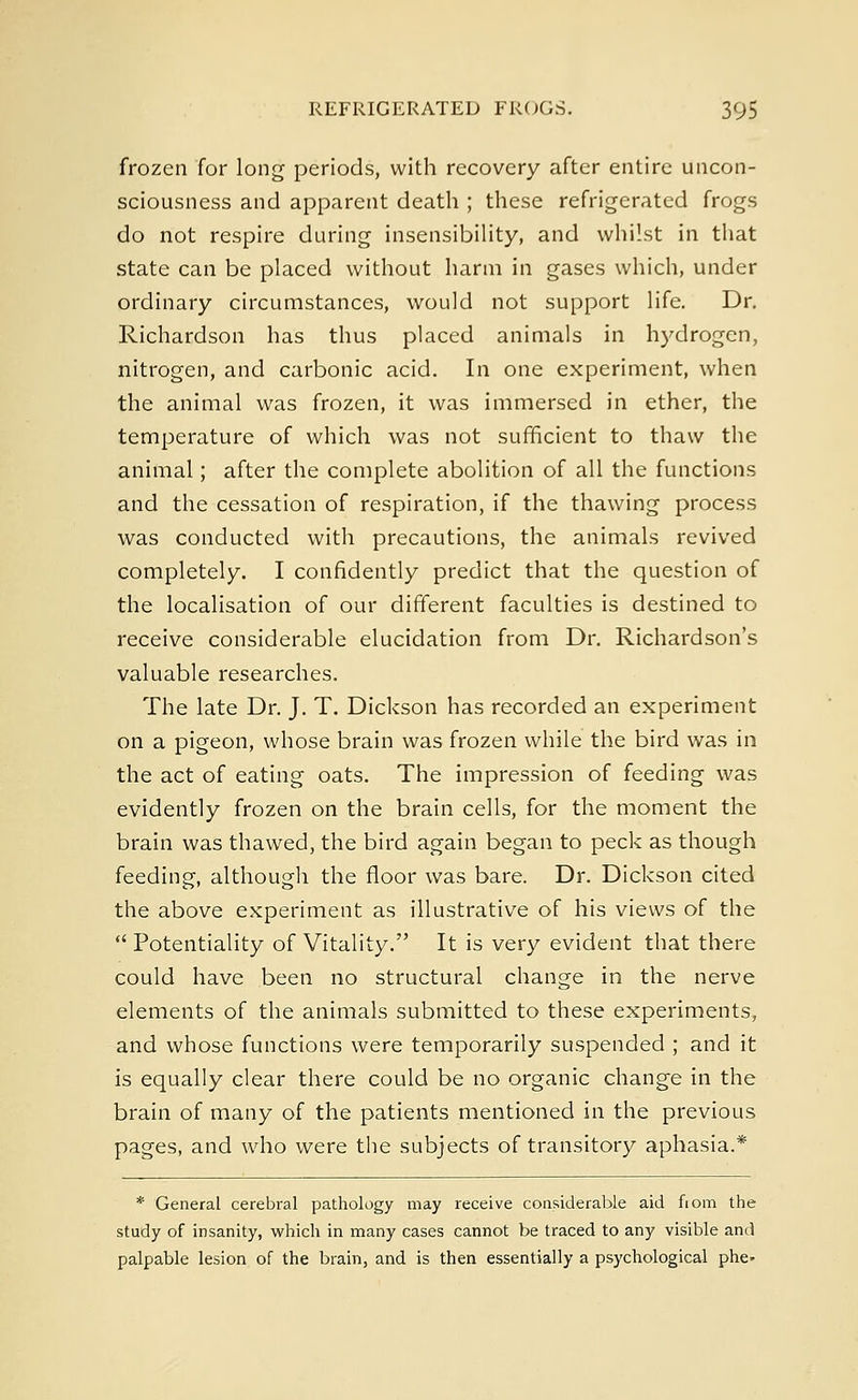 frozen for long periods, with recovery after entire uncon- sciousness and apparent death ; these refrigerated frogs do not respire during insensibility, and whilst in that state can be placed without harm in gases which, under ordinary circumstances, would not support life. Dr. Richardson has thus placed animals in hydrogen, nitrogen, and carbonic acid. In one experiment, when the animal was frozen, it was immersed in ether, the temperature of which was not sufficient to thaw the animal; after the complete abolition of all the functions and the cessation of respiration, if the thawing process was conducted with precautions, the animals revived completely. I confidently predict that the question of the localisation of our different faculties is destined to receive considerable elucidation from Dr. Richardson's valuable researches. The late Dr. J. T. Dickson has recorded an experiment on a pigeon, whose brain was frozen while the bird was in the act of eating oats. The impression of feeding was evidently frozen on the brain cells, for the moment the brain was thawed, the bird again began to peck as though feeding, although the floor was bare. Dr. Dickson cited the above experiment as illustrative of his views of the  Potentiality of Vitality. It is very evident that there could have been no structural change in the nerve elements of the animals submitted to these experiments, and whose functions were temporarily suspended ; and it is equally clear there could be no organic change in the brain of many of the patients mentioned in the previous pages, and who were the subjects of transitory aphasia.* * General cerebral pathology may receive considerable aid fiom the study of insanity, which in many cases cannot be traced to any visible and palpable lesion of the brain, and is then essentially a psychological phe-