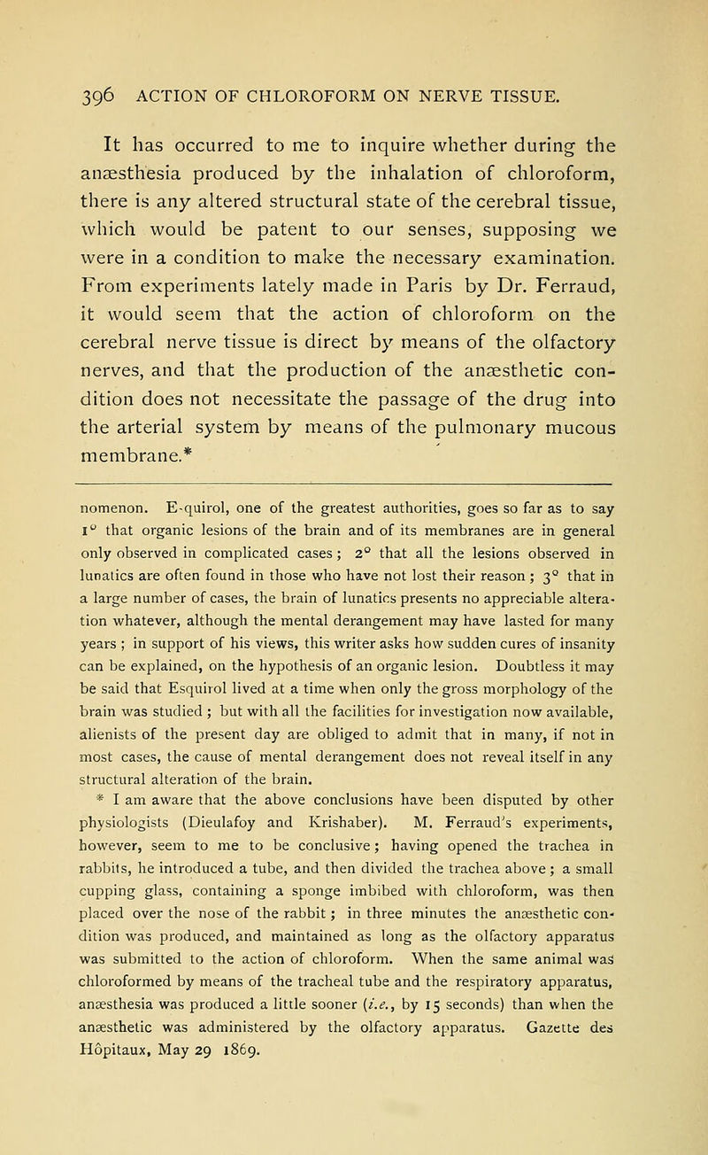 It has occurred to me to inquire whether during the anaesthesia produced by the inhalation of chloroform, there is any altered structural state of the cerebral tissue, which would be patent to our senses, supposing we were in a condition to make the necessary examination. From experiments lately made in Paris by Dr. Ferraud, it would seem that the action of chloroform on the cerebral nerve tissue is direct by means of the olfactory nerves, and that the production of the anaesthetic con- dition does not necessitate the passage of the drug into the arterial system by means of the pulmonary mucous membrane.* nomenon. E-quirol, one of the greatest authorities, goes so far as to say i° that organic lesions of the brain and of its membranes are in general only observed in complicated cases; 2° that all the lesions observed in lunatics are often found in those who have not lost their reason ; 3° that in a large number of cases, the brain of lunatics presents no appreciable altera- tion whatever, although the mental derangement may have lasted for many years ; in support of his views, this writer asks how sudden cures of insanity can be explained, on the hypothesis of an organic lesion. Doubtless it may be said that Esquirol lived at a time when only the gross morphology of the brain was studied ; but with all the facilities for investigation now available, alienists of the present day are obliged to admit that in many, if not in most cases, the cause of mental derangement does not reveal itself in any structural alteration of the brain. * I am aware that the above conclusions have been disputed by other physiologists (Dieulafoy and Krishaber). M. Ferraud's experiments, however, seem to me to be conclusive; having opened the trachea in rabbits, he introduced a tube, and then divided the trachea above; a small cupping glass, containing a sponge imbibed with chloroform, was then placed over the nose of the rabbit; in three minutes the anaesthetic con- dition was produced, and maintained as long as the olfactory apparatus was submitted to the action of chloroform. When the same animal was chloroformed by means of the tracheal tube and the respiratory apparatus, anaesthesia was produced a little sooner [i.e., by 15 seconds) than when the anaesthetic was administered by the olfactory apparatus. Gazette des Hopitaux, May 29 1869.