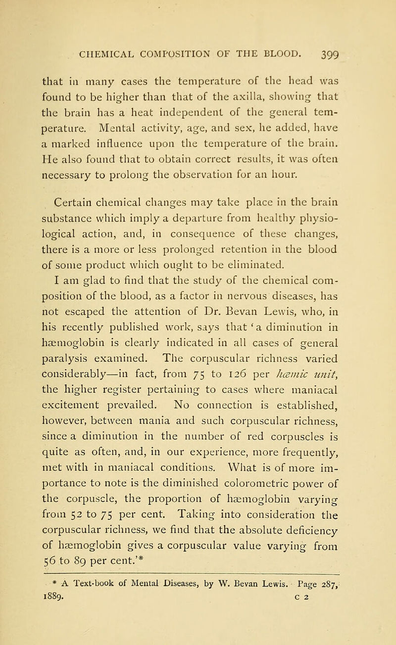 that iii many cases the temperature of the head was found to be higher than that of the axilla, showing that the brain has a heat independent of the general tem- perature. Mental activity, age, and sex, he added, have a marked influence upon the temperature of the brain. He also found that to obtain correct results, it was often necessary to prolong the observation for an hour. Certain chemical changes may take place in the brain substance which imply a departure from healthy physio- logical action, and, in consequence of these changes, there is a more or less prolonged retention in the blood of some product which ought to be eliminated. I am glad to find that the study of the chemical com- position of the blood, as a factor in nervous diseases, has not escaped the attention of Dr. Bevan Lewis, who, in his recently published work, says that'a diminution in haemoglobin is clearly indicated in all cases of general paralysis examined. The corpuscular richness varied considerably—in fact, from 75 to 126 per hcemic unit, the higher register pertaining to cases where maniacal excitement prevailed. No connection is established, however, between mania and such corpuscular richness, since a diminution in the number of red corpuscles is quite as often, and, in our experience, more frequently, met with in maniacal conditions. What is of more im- portance to note is the diminished colorometric power of the corpuscle, the proportion of haemoglobin varying from 52 to 75 per cent. Taking into consideration the corpuscular richness, we find that the absolute deficiency of haemoglobin gives a corpuscular value varying from 56 to 89 per cent.'* * A Text-book of Mental Diseases, by W. Bevan Lewis. Page 287, 1889. c 2