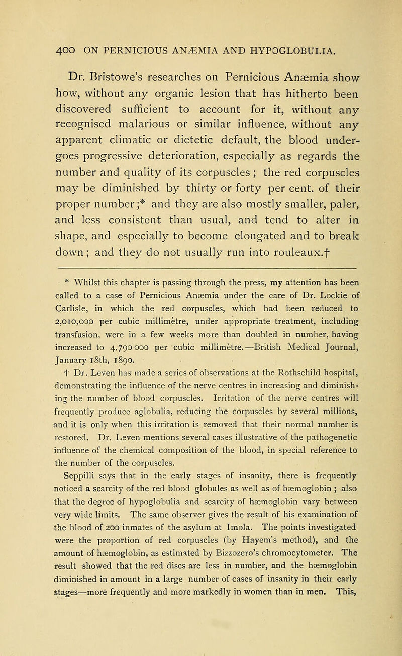Dr. Bristowe's researches on Pernicious Anaemia show how, without any organic lesion that has hitherto been discovered sufficient to account for it, without any recognised malarious or similar influence, without any apparent climatic or dietetic default, the blood under- goes progressive deterioration, especially as regards the number and quality of its corpuscles ; the red corpuscles may be diminished by thirty or forty per cent, of their proper number;* and they are also mostly smaller, paler, and less consistent than usual, and tend to alter in shape, and especially to become elongated and to break down; and they do not usually run into rouleaux.f * Whilst this chapter is passing through the press, my attention has been called to a case of Pernicious Anaemia under the care of Dr. Lockie of Carlisle, in which the red corpuscles, which had been reduced to 2,010,000 per cubic millimetre, under appropriate treatment, including transfusion, were in a few weeks more than doubled in number, having increased to 4,790000 per cubic millimetre.—British Medical Journal, January 18th, 1890. + Dr. Leven has made a series of observations at the Rothschild hospital, demonstrating the influence of the nerve centres in increasing and diminish- ing the number of blood corpuscles. Irritation of the nerve centres will frequently produce aglobulia, reducing the corpuscles by several millions, and it is only when this irritation is removed that their normal number is restored. Dr. Leven mentions several cases illustrative of the pathogenetic influence of the chemical composition of the blood, in special reference to the number of the corpuscles. Seppilli says that in the early stages of insanity, there is frequently noticed a scarcity of the red blood globules as well as of haemoglobin ; also that the degree of hypoglobulia and scarcity of haemoglobin vary between very wide limits. The same observer gives the result of his examination of the blood of 200 inmates of the asylum at Imola. The points investigated were the proportion of red corpuscles (by Hayem's method), and the amount of haemoglobin, as estimated by Bizzozero's chromocytometer. The result showed that the red discs are less in number, and the haemoglobin diminished in amount in a large number of cases of insanity in their early stages—more frequently and more markedly in women than in men. This,