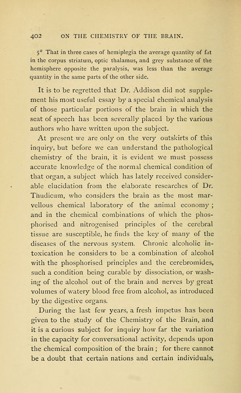 5Q That in three cases of hemiplegia the average quantity of fat in the corpus striatum, optic thalamus, and grey substance of the hemisphere opposite the paralysis, was less than the average quantity in the same parts of the other side. It is to be regretted that Dr. Addison did not supple- ment his most useful essay by a special chemical analysis of those particular portions of the brain in which the seat of speech has been severally placed by the various authors who have written upon the subject. At present we are only on the very outskirts of this inquiry, but before we can understand the pathological chemistry of the brain, it is evident we must possess accurate knowledge of the normal chemical condition of that organ, a subject which has lately received consider- able elucidation from the elaborate researches of Dr. Thudicum, who considers the brain as the most mar- vellous chemical laboratory of the animal economy ; and in the chemical combinations of which the phos- phorised and nitrogenised principles of the cerebral tissue are susceptible, he finds the key of many of the diseases of the nervous system. Chronic alcoholic in- toxication he considers to be a combination of alcohol with the phosphorised principles and the cerebromides, such a condition being curable by dissociation, or wash- ing of the alcohol out of the brain and nerves by great volumes of watery blood free from alcohol, as introduced by the digestive organs. During the last few years, a fresh impetus has been given to the study of the Chemistry of the Brain, and it is a curious subject for inquiry how far the variation in the capacity for conversational activity, depends upon the chemical composition of the brain; for there cannot be a doubt that certain nations and certain individuals,
