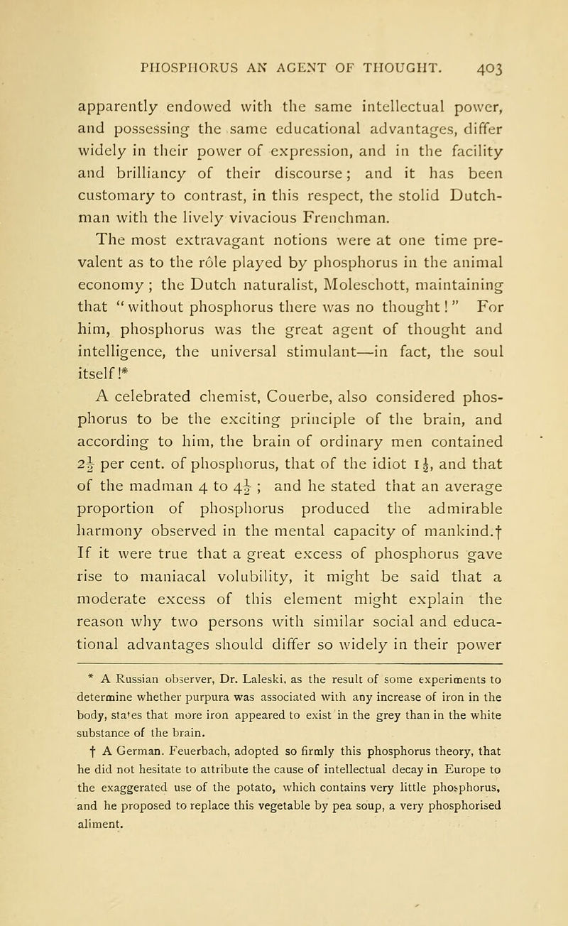apparently endowed with the same intellectual power, and possessing the same educational advantages, differ widely in their power of expression, and in the facility and brilliancy of their discourse; and it has been customary to contrast, in this respect, the stolid Dutch- man with the lively vivacious Frenchman. The most extravagant notions were at one time pre- valent as to the role played by phosphorus in the animal economy ; the Dutch naturalist, Moleschott, maintaining that  without phosphorus there was no thought!  For him, phosphorus was the great agent of thought and intelligence, the universal stimulant—in fact, the soul itself!* A celebrated chemist, Couerbe, also considered phos- phorus to be the exciting principle of the brain, and according to him, the brain of ordinary men contained 2\ per cent, of phosphorus, that of the idiot i|, and that of the madman 4 to 4^ ; and he stated that an average proportion of phosphorus produced the admirable harmony observed in the mental capacity of mankind.f If it were true that a great excess of phosphorus gave rise to maniacal volubility, it might be said that a moderate excess of this element might explain the reason why two persons with similar social and educa- tional advantages should differ so widely in their power * A Russian observer, Dr. Laleski. as the result of some experiments to determine whether purpura was associated with any increase of iron in the body, states that more iron appeared to exist in the grey than in the white substance of the brain. f A German. Feuerbach, adopted so firmly this phosphorus theory, that he did not hesitate to attribute the cause of intellectual decay in Europe to the exaggerated use of the potato, which contains very little phosphorus, and he proposed to replace this vegetable by pea soup, a very phosphorised aliment.