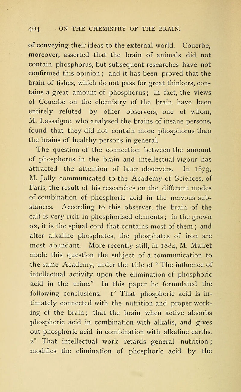 of conveying their ideas to the external world. Couerbe, moreover, asserted that the brain of animals did not contain phosphorus, but subsequent researches have not confirmed this opinion ; and it has been proved that the brain of fishes, which do not pass for great thinkers, con- tains a great amount of phosphorus; in fact, the views of Couerbe on the chemistry of the brain have been entirely refuted by other observers, one of whom, M. Lassaigne, who analysed the brains of insane persons, found that they did not contain more phosphorus than the brains of healthy persons in general. The question of the connection between the amount of phosphorus in the brain and intellectual vigour has attracted the attention of later observers. In 1879, M. Jolly communicated to the Academy of Sciences, of Paris, the result of his researches on the different modes of combination of phosphoric acid in the nervous sub- stances. According to this observer, the brain of the calf is very rich in phosphorised elements; in the grown ox, it is the spiaal cord that contains most of them ; and after alkaline phosphates, the phosphates of iron are most abundant. More recently still, in 1884, M. Mairet made this question the subject of a communication to the same Academy, under the title of  The influence of intellectual activity upon the elimination of phosphoric acid in the urine. In this paper he formulated the following conclusions. i° That phosphoric acid is in- timately connected with the nutrition and proper work- ing of the brain ; that the brain when active absorbs phosphoric acid in combination with alkalis, and gives out phosphoric acid in combination with alkaline earths. 2° That intellectual work retards general nutrition; modifies the elimination of phosphoric acid by the