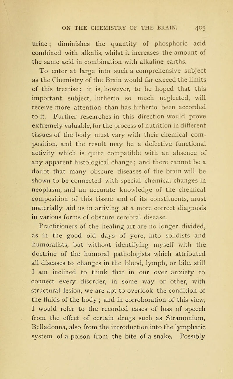 urine; diminishes the quantity of phosphoric acid combined with alkalis, whilst it increases the amount of the same acid in combination with alkaline earths. To enter at large into such a comprehensive subject as the Chemistry of the Brain would far exceed the limits of this treatise; it is, however, to be hoped that this important subject, hitherto so much neglected, will receive more attention than has hitherto been accorded to it. Further researches in this direction would prove extremely valuable, for the process of nutrition in different tissues of the body must vary with their chemical com- position, and the result may be a defective functional activity which is quite compatible with an absence of any apparent histological change; and there cannot be a doubt that many obscure diseases of the brain will be shown to be connected with special chemical changes in neoplasm, and an accurate knowledge of the chemical composition of this tissue and of its constituents, must materially aid us in arriving at a more correct diagnosis in various forms of obscure cerebral disease. Practitioners of the healing art are no longer divided, as in the good old days of yore, into solidists and humoralists, but without identifying myself with the doctrine of the humoral pathologists which attributed all diseases to changes in the blood, lymph, or bile, still I am inclined to think that in our over anxiety to connect every disorder, in some way or other, with structural lesion, we are apt to overlook the condition of the fluids of the body ; and in corroboration of this view, I would refer to the recorded cases of loss of speech from the effect of certain drugs such as Stramonium, Belladonna, also from the introduction into the lymphatic system of a poison from the bite of a snake. Possibly