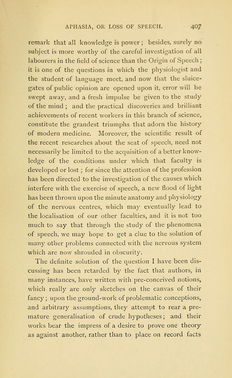 remark that all knowledge is power ; besides, surely no subject is more worthy of the careful investigation of all labourers in the field of science than the Origin of Speech ; it is one of the questions in which the physiologist and the student of language meet, and now that the sluice- gates of public opinion are opened upon it, error will be swept away, and a fresh impulse be given to the study of the mind ; and the practical discoveries and brilliant achievements of recent workers in this branch of science, constitute the grandest triumphs that adorn the history of modern medicine. Moreover, the scientific result of the recent researches about the seat of speech, need not necessarily be limited to the acquisition of abetter know- ledge of the conditions under which that faculty is developed or lost; for since the attention of the profession has been directed to the investigation of the causes which interfere with the exercise of speech, a new flood of light has been thrown upon the minute anatomy and physiology of the nervous centres, which may eventually lead to the localisation of our other faculties, and it is not too much to say that through the study of the phenomena of speech, we may hope to get a clue to the solution of many other problems connected with the nervous system which are now shrouded in obscurity. The definite solution of the question I have been dis- cussing has been retarded by the fact that authors, in many instances, have written with pre-conceived notions, which really are only sketches on the canvas of their fancy; upon the ground-work of problematic conceptions, and arbitrary assumptions, they attempt to rear a pre- mature generalisation of crude hypotheses; and their works bear the impress of a desire to prove one theory as against another, rather than to place on record facts