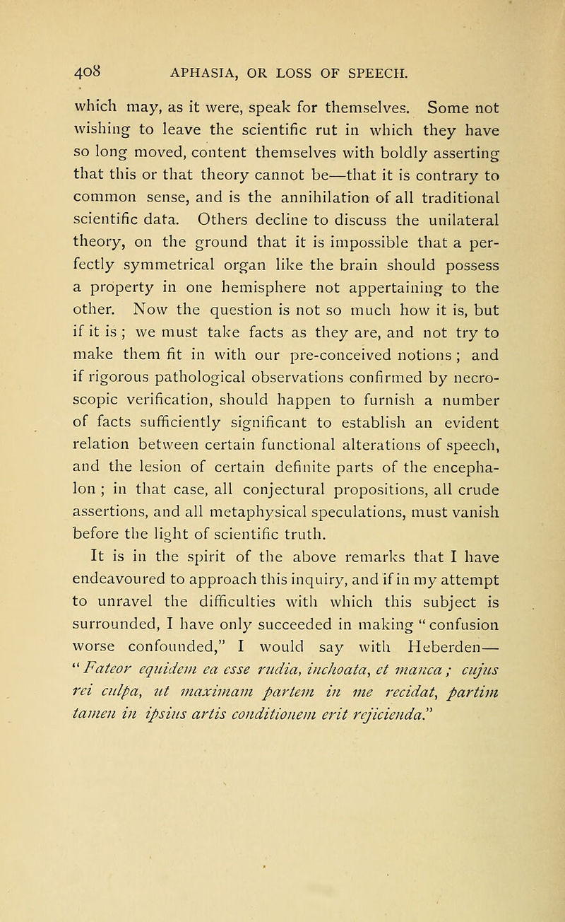 which may, as it were, speak for themselves. Some not wishing to leave the scientific rut in which they have so long moved, content themselves with boldly asserting that this or that theory cannot be—that it is contrary to common sense, and is the annihilation of all traditional scientific data. Others decline to discuss the unilateral theory, on the ground that it is impossible that a per- fectly symmetrical organ like the brain should possess a property in one hemisphere not appertaining to the other. Now the question is not so much how it is, but if it is ; we must take facts as they are, and not try to make them fit in with our pre-conceived notions ; and if rigorous pathological observations confirmed by necro- scopic verification, should happen to furnish a number of facts sufficiently significant to establish an evident relation between certain functional alterations of speech, and the lesion of certain definite parts of the encepha- lon ; in that case, all conjectural propositions, all crude assertions, and all metaphysical speculations, must vanish before the light of scientific truth. It is in the spirit of the above remarks that I have endeavoured to approach this inquiry, and if in my attempt to unravel the difficulties witli which this subject is surrounded, I have only succeeded in making confusion worse confounded, I would say with Heberden—  Fateor equidem ea esse rudia, inchoata, et manca ; cujus rei culpa, tit maximum partem in me recidat, partim tamen in ipsius artis conditionem erit rejicienda
