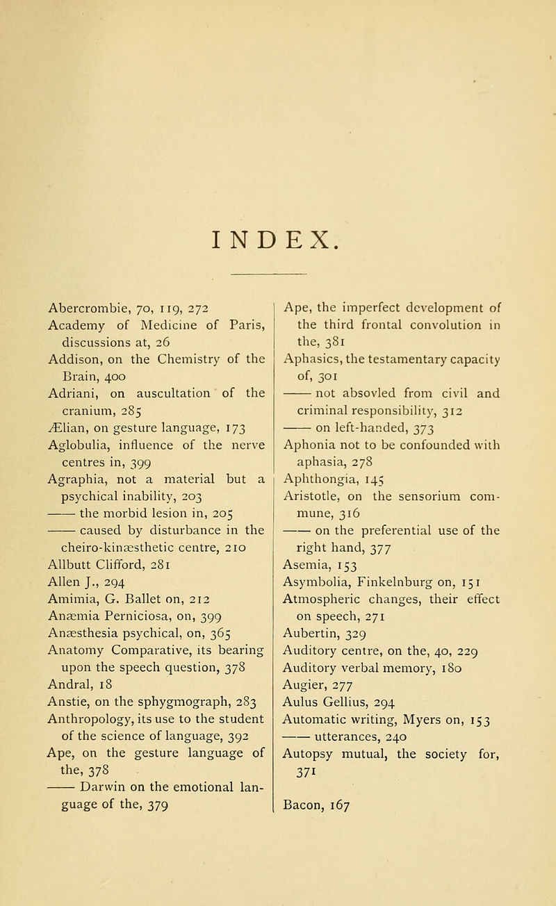 I NDEX. Abercrombie, 70, 119, 272 Academy of Medicine of Paris, discussions at, 26 Addison, on the Chemistry of the Brain, 400 Adriani, on auscultation of the cranium, 285 ^lian, on gesture language, 173 Aglobulia, influence of the nerve centres in, 399 Agraphia, not a material but a psychical inability, 203 the morbid lesion in, 205 caused by disturbance in the cheiro-kinaesthetic centre, 210 Allbutt Clifford, 281 Allen J., 294 Amimia, G. Ballet on, 212 Anaemia Perniciosa, on, 399 Anaesthesia psychical, on, 365 Anatomy Comparative, its bearing upon the speech question, 378 Andral, 18 Anstie, on the sphygmograph, 283 Anthropology, its use to the student of the science of language, 392 Ape, on the gesture language of the, 378 Darwin on the emotional lan- guage of the, 379 Ape, the imperfect development of the third frontal convolution in the, 381 Aphasics, the testamentary capacity of, 301 not absovled from civil and criminal responsibility, 312 on left-handed, 373 Aphonia not to be confounded with aphasia, 278 Aphthongia, 145 Aristotle, on the sensorium com- mune, 316 on the preferential use of the right hand, 377 Asemia, 153 Asymbolia, Finkelnburg on, 151 Atmospheric changes, their effect on speech, 271 Aubertin, 329 Auditory centre, on the, 40, 229 Auditory verbal memory, 180 Augier, 277 Aulus Gellius, 294 Automatic writing, Myers on, 153 utterances, 240 Autopsy mutual, the society for, 371 Bacon, 167