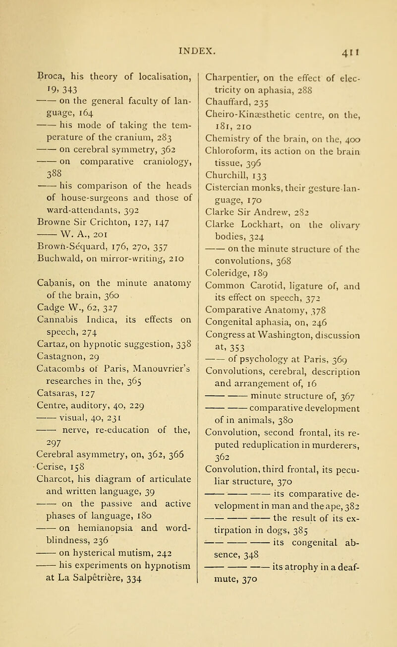 Broca, his theory of localisation, '9, 343 on the general faculty of lan- guage, 164 his mode of taking the tem- perature of the cranium, 283 on cerebral symmetry, 362 on comparative craniology, 388 his comparison of the heads of house-surgeons and those of ward-attendants, 392 Browne Sir Crichton, 127, 147 W. A., 201 Brown-Sequard, 176, 270, 357 Buchwald, on minor-writing, 210 Cabanis, on the minute anatomy of the brain, 360 Cadge W., 62, 327 Cannabis Indica, its effects on speech, 274 Cartaz, on hypnotic suggestion, 338 Castagnon, 29 Catacombs of Paris, Manouvrier's researches in the, 365 Catsaras, 127 Centre, auditory, 40, 229 visual, 40, 231 nerve, re-education of the, 297 Cerebral asymmetry, on, 362, 366 Cerise, 158 Charcot, his diagram of articulate and written language, 39 on the passive and active phases of language, 180 on hemianopsia and word- blindness, 236 on hysterical mutism, 242 his experiments on hypnotism at La Salpetriere, 334 Charpentier, on the effect of elec- tricity on aphasia, 288 Chauffard, 235 Cheiro-Kinaesthetic centre, on the, i8r, 210 Chemistry of the brain, on the, 400 Chloroform, its action on the brain tissue, 396 Churchill, 133 Cistercian monks, their gesture-lan- guage, 170 Clarke Sir Andrew, 282 Clarke Lockhart, on the olivary bodies, 324 on the minute structure of the convolutions, 368 Coleridge, 189 Common Carotid, ligature of, and its effect on speech, 372 Comparative Anatomy, 378 Congenital aphasia, on, 246 Congress at Washington, discussion at, 353 of psychology at Paris, 369 Convolutions, cerebral, description and arrangement of, 16 minute structure of, 367 comparative development of in animals, 380 Convolution, second frontal, its re- puted reduplication in murderers, 362 Convolution, third frontal, its pecu- liar structure, 370 —■ its comparative de- velopment in man and the ape, 382 the result of its ex- tirpation in dogs, 385 its congenital ab- sence, 348 its atrophy in a deaf- mute, 370