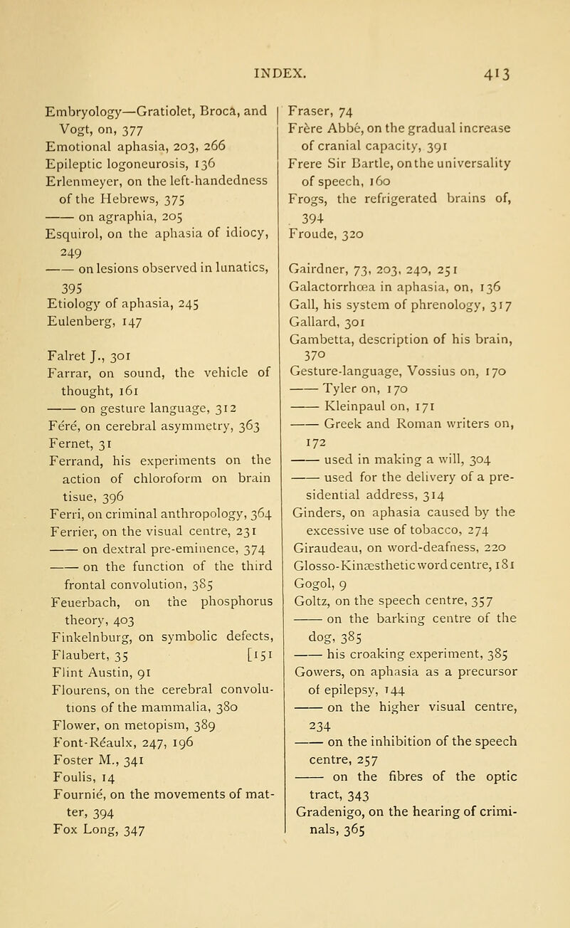 Embryology—Gratiolet, Broca, and Vogt, on, 377 Emotional aphasia, 203, 266 Epileptic logoneurosis, 136 Erlenmeyer, on the left-handedness of the Hebrews, 375 on agraphia, 205 Esquirol, on the aphasia of idiocy, 249 on lesions observed in lunatics, 395 Etiology of aphasia, 245 Eulenberg, 147 Falret J., 301 Farrar, on sound, the vehicle of thought, 161 on gesture language, 312 Fere, on cerebral asymmetry, 363 Fernet, 31 Ferrand, his experiments on the action of chloroform on brain tisue, 396 Ferri, on criminal anthropology, 364 Ferrier, on the visual centre, 231 on dextral pre-eminence, 374 —— on the function of the third frontal convolution, 385 Feuerbach, on the phosphorus theory, 403 Finkelnburg, on symbolic defects, Flaubert, 35 [151 Flint Austin, 91 Flourens, on the cerebral convolu- tions of the mammalia, 380 Flower, on metopism, 389 Font-Re'aulx, 247, 196 Foster M., 341 Foulis, 14 Fournie, on the movements of mat- ter, 394 Fox Long, 347 Fraser, 74 Frere Abbe, on the gradual increase of cranial capacity, 391 Frere Sir Bartle, onthe universality of speech, 160 Frogs, the refrigerated brains of, 394 Froude, 320 Gairdner, 72^ 2°3< 24°i 25l Galactorrhea in aphasia, on, 136 Gall, his system of phrenology, 317 Gallard, 301 Gambetta, description of his brain, 370 Gesture-language, Vossius on, 170 Tyler on, 170 Kleinpaul on, 171 Greek and Roman writers on, 172 used in making a will, 304 used for the delivery of a pre- sidential address, 314 Ginders, on aphasia caused by the excessive use of tobacco, 274 Giraudeau, on word-deafness, 220 Glosso-Kinaesthetic word centre, 181 Gogol, 9 Goltz, on the speech centre, 357 on the barking centre of the dog,385 his croaking experiment, 385 Gowers, on aphasia as a precursor of epilepsy, 144 on the higher visual centre, 234 on the inhibition of the speech centre, 257 on the fibres of the optic tract, 343 Gradenigo, on the hearing of crimi- nals, 365