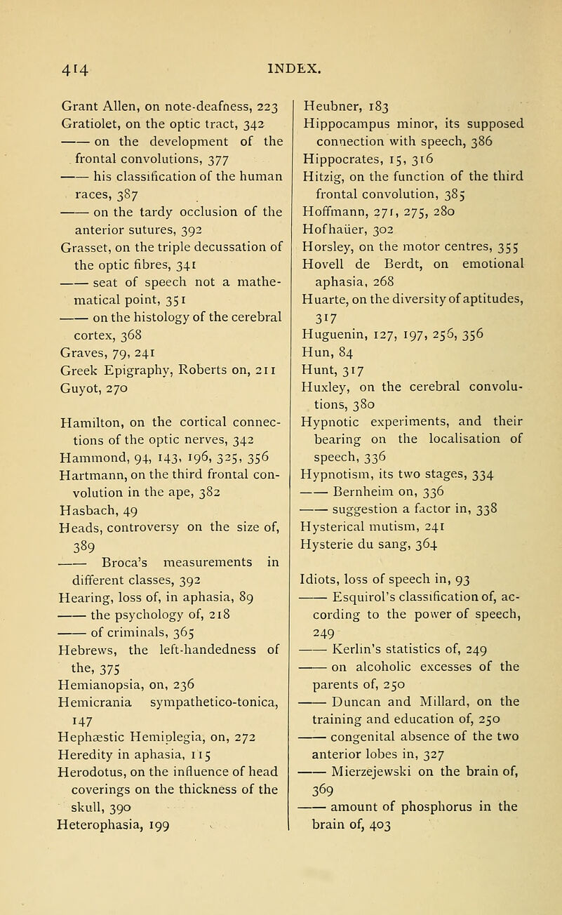 Grant Allen, on note-deafness, 223 Gratiolet, on the optic tract, 342 on the development of the frontal convolutions, 377 his classification of the human races, 387 on the tardy occlusion of the anterior sutures, 392 Grasset, on the triple decussation of the optic fibres, 341 seat of speech not a mathe- matical point, 351 on the histology of the cerebral cortex, 368 Graves, 79, 241 Greek Epigraphy, Roberts on, 211 Guyot, 270 Hamilton, on the cortical connec- tions of the optic nerves, 342 Hammond, 94, 143, 196, 325, 356 Hartmann, on the third frontal con- volution in the ape, 382 Hasbach, 49 Heads, controversy on the size of, 389 Broca's measurements in different classes, 392 Hearing, loss of, in aphasia, 89 the psychology of, 218 of criminals, 365 Hebrews, the left-handedness of the, 375 Hemianopsia, on, 236 H emicrania sympathetico-tonica, H7 Hephaestic Hemiplegia, on, 272 Heredity in aphasia, 115 Herodotus, on the influence of head coverings on the thickness of the skull, 390 Heterophasia, 199 Heubner, 183 Hippocampus minor, its supposed connection with speech, 386 Hippocrates, 15, 316 Hitzig, on the function of the third frontal convolution, 385 Hoffmann, 271, 275, 280 Hofhaiier, 302 Horsley, on the motor centres, 355 Hovell de Berdt, on emotional aphasia, 268 Huarte, on the diversity of aptitudes, 317 Huguenin, 127, 197, 256, 356 Hun, 84 Hunt, 317 Huxley, on the cerebral convolu- tions, 380 Hypnotic experiments, and their bearing on the localisation of speech, 336 Hypnotism, its two stages, 334 Bernheim on, 336 suggestion a factor in, 338 Hysterical mutism, 241 Hysterie du sang, 364 Idiots, loss of speech in, 93 Esquirol's classification of, ac- cording to the power of speech, 249 Kerlin's statistics of, 249 on alcoholic excesses of the parents of, 250 Duncan and Millard, on the training and education of, 250 congenital absence of the two anterior lobes in, 327 Mierzejewski on the brain of, 369 amount of phosphorus in the brain of, 403