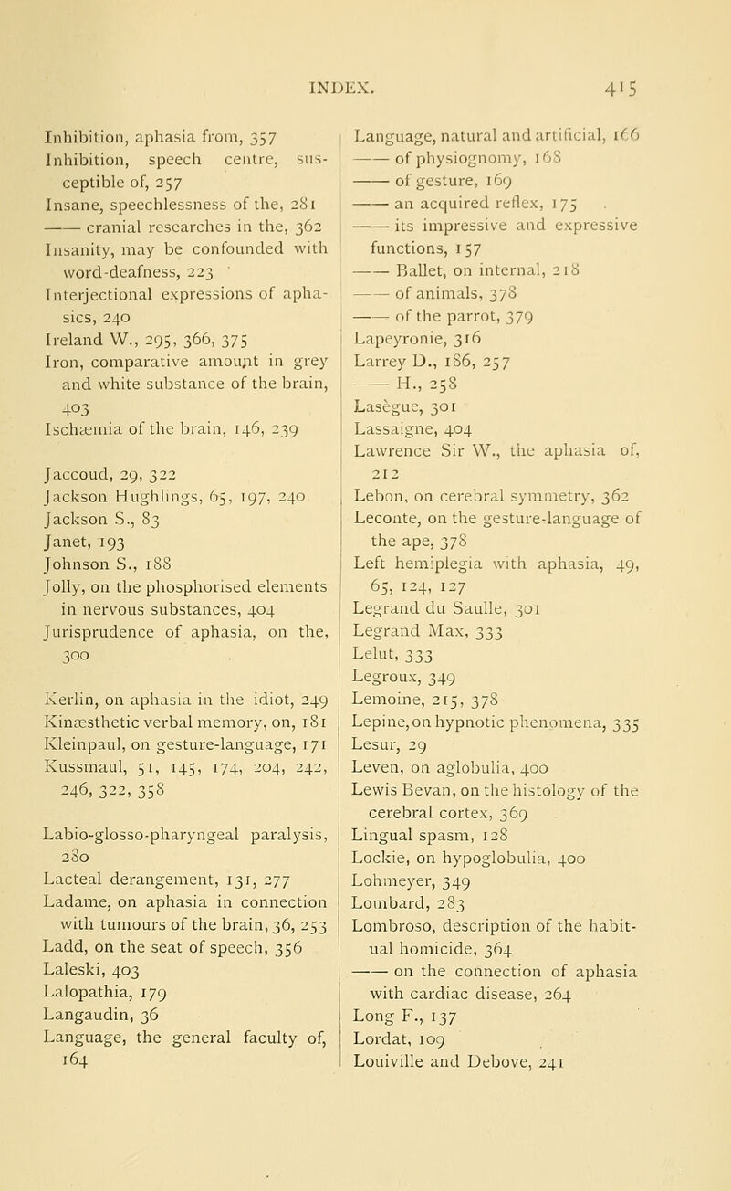 Inhibition, aphasia from, 357 Inhibition, speech centre, sus- ceptible of, 257 Insane, speechlessness of the, 281 cranial researches in the, 362 Insanity, may be confounded with word-deafness, 223 Interjectional expressions of apha- sics, 240 Ireland W., 295, 366, 375 Iron, comparative amount in grey and white substance of the brain, 403 Ischaemia of the brain, 146, 239 Jaccoud, 29,322 Jackson Hughlings, 65, 197, 240 Jackson S., 83 Janet, 193 Johnson S., 188 Jolly, on the phosphorised elements in nervous substances, 404 Jurisprudence of aphasia, on the, 300 Kerlin, on aphasia in the idiot, 249 Kinesthetic verbal memory, on, 181 Kleinpaul, on gesture-language, 171 Kussmaul, 51, 145, 174, 204, 242, 246, 322, 358 Labio-glosso-pharyngeal paralysis, 280 Lacteal derangement, 131, 277 Ladame, on aphasia in connection with tumours of the brain, 36, 253 Ladd, on the seat of speech, 356 Laleski, 403 Lalopathia, 179 Langaudin, 36 Language, the general faculty of, 164 Language, natural and artificial, r£6 of physiognomy. [68 of gesture, 169 an acquired reflex, 175 its impressive and expressive functions, 157 Ballet, on internal, 218 of animals, 378 of the parrot, 379 Lapeyronie, 316 Larrey D., 186, 257 H., 258 Lasegue, 301 Lassaigne, 404 Lawrence Sir W., the aphasia of, 212 Lebon, on cerebral symmetry, 362 Leconte, on the gesture-language of the ape, 378 Left hemiplegia with aphasia, 49, 65, 124, 127 Legrand du Saulle, 301 Legrand Max, 333 Lelut, 333 Legroux, 349 Lemoine, 215, 378 Lepine, on hypnotic phenomena, 335 Lesur, 29 Leven, on aglobulia, 400 Lewis Bevan, on the histology of the cerebral cortex, 369 Lingual spasm, 128 Lockie, on hypoglobulia, 400 Lohmeyer, 349 Lombard, 283 Lombroso, description of the habit- ual homicide, 364 on the connection of aphasia with cardiac disease, 264 LongF., 137 Lordat, 109 Louiville and Uebove, 241
