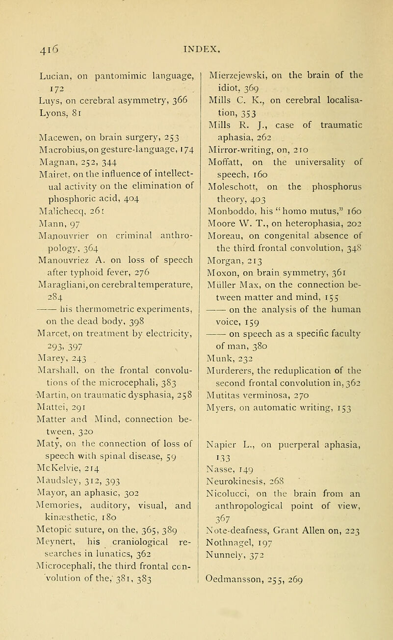 Lucian, on pantomimic language, 172 Luys, on cerebral asymmetry, 366 Lyons, 81 Macewen, on brain surgery, 253 Macrobius,on gesture-language, 174 Magnan, 252, 344 Mairet, on the influence of intellect- ual activity on the elimination of phosphoric acid, 404 Malichecq, 261 Mann, 97 Manouvrier on criminal anthro- pology, 364 Manouvriez A. on loss of speech after typhoid fever, 276 Maragliani, on cerebral temperature, 284 his thermometric experiments, on the dead body, 398 Marcet, on treatment by electricity, ?93< 397 Marey, 243 Marshall, on the frontal convolu- tions of the microcephali, 383 Martin, on traumatic dysphasia, 258 Mattei, 291 Matter and Mind, connection be- tween, 320 Maty, on the connection of loss of speech with spinal disease, 59 McKelvie, 214 Maudsley, 312, 393 Mayor, an aphasic, 302 Memories, auditory, visual, and kina:sthetic, 180 Metopic suture, on the, 365, 389 Meynert, his craniological re- searches in lunatics, 362 Microcephali, the third frontal con- Volution of the,' 381, 383 Mierzejewski, on the brain of the idiot, 369 Mills C. K., on cerebral localisa- tion, 353 Mills R. J., case of traumatic aphasia, 262 Mirror-writing, on, 210 Moffatt, on the universality of speech, 160 Moleschott, on the phosphorus theory, 403 Monboddo, his homo mutus, 160 Moore W. T., on heterophasia, 202 Moreau, on congenital absence of the third frontal convolution, 348 Morgan, 213 Moxon, on brain symmetry, 361 Midler Max, on the connection be- tween matter and mind, 155 on the analysis of the human voice, 159 on speech as a specific faculty of man, 380 Munk, 232 Murderers, the reduplication of the second frontal convolution in, 362 Mutitas verminosa, 270 Myers, on automatic writing, 153 Napier L., on puerperal aphasia, Nasse, 149 Neurokinesis, 26S Nicolucci, on the brain from an anthropological point of view, 367 Note-deafness, Grant Allen on, 223 Nothnagel, 197 Nunnely, 372 Oedmansson, 255, 269