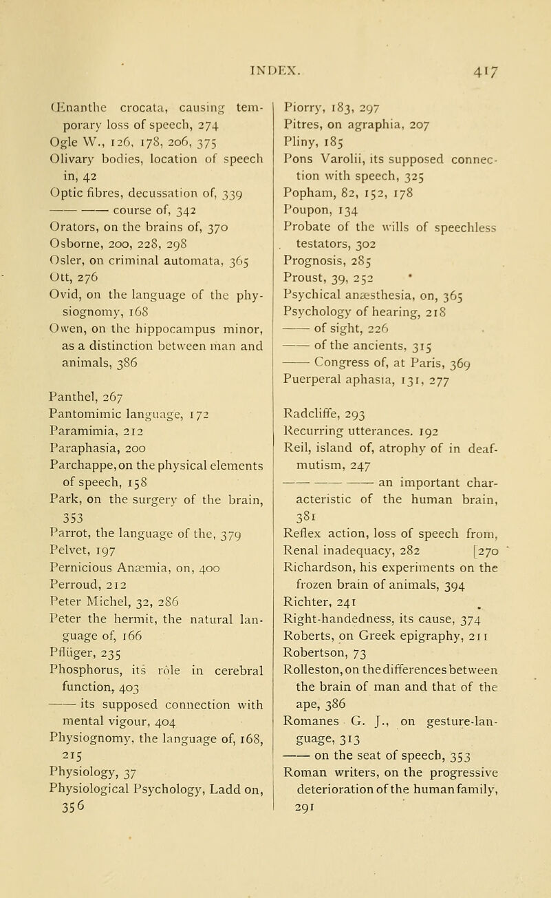 (Knanthe crocata, causing tem- porary loss of speech, 274 Ogle W., 126, 178, 206, 375 Olivary bodies, location of speech in, 42 Optic fibres, decussation of, 339 course of, 342 Orators, on the brains of, 370 Osborne, 200, 228, 298 Osier, on criminal automata, 365 Utt, 276 Ovid, on the language of the phy- siognomy, 168 Owen, on the hippocampus minor, as a distinction between man and animals, 386 Panthel, 267 Pantomimic language, 1 72 Paramimia, 212 Paraphasia, 200 Parchappe,on the physical elements of speech, 158 Park, on the surgery of the brain, 353 Parrot, the language of the, 379 Pelvet, 197 Pernicious Anaemia, on, 400 Perroud, 212 Peter Michel, 32, 2S6 Peter the hermit, the natural lan- guage of, 166 Pfliiger, 235 Phosphorus, its role in cerebral function, 403 its supposed connection with mental vigour, 404 Physiognomy, the language of, 168, 215 Physiology, 2,7 Physiological Psychology, Ladd on, 356 Piorry, 183, 297 Pitres, on agraphia, 207 Pliny, 185 Pons Varolii, its supposed connec- tion with speech, 325 Popham, 82, 152, 178 Poupon, 134 Probate of the wills of speechless testators, 302 Prognosis, 285 Proust, 39, 252 Psychical anaesthesia, on, 365 Psychology of hearing, 218 of sight, 226 of the ancients, 315 Congress of, at Paris, 369 Puerperal aphasia, 131, 277 Radcliffe, 293 Recurring utterances. 192 Reil, island of, atrophy of in deaf- mutism, 247 an important char- acteristic of the human brain, 33i Reflex action, loss of speech from, Renal inadequacy, 282 [270 Richardson, his experiments on the frozen brain of animals, 394 Richter, 241 Right-handedness, its cause, 374 Roberts, on Greek epigraphy, 211 Robertson, 73 Rolleston, on the differences between the brain of man and that of the ape, 386 Romanes G. J., on gesture-lan- guage, 313 on the seat of speech, 353 Roman writers, on the progressive deterioration of the human family, 291