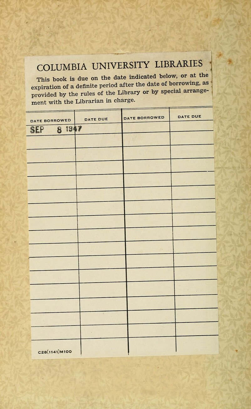 COLUMBIA UNIVERSITY LIBRARIES This book is due on the date indicated below, or at the expiration of a definite period after the date of borrowing, as provided by the rules of the Library or by special arrange- ment with the Librarian in charge. DATE BORROWED DATE DUE SEP 8 18'[? DATE BORROWED C28(l14l)M100