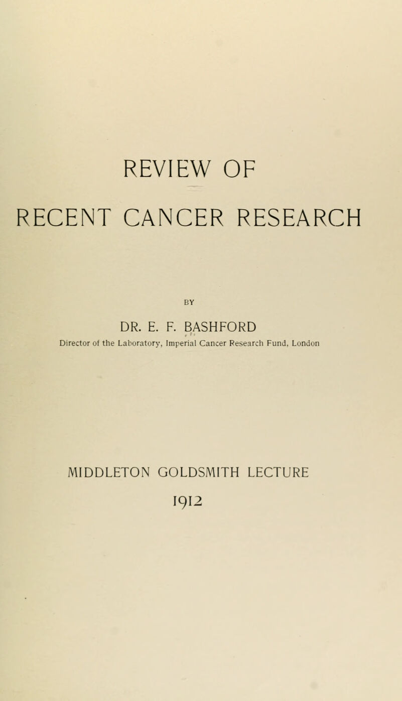 REVIEW OF RECENT CANCER RESEARCH BY DR. E. F. BASHFORD Director of the Laboratory, Imperial Cancer Researcii Fund, London MIDDLETON GOLDSMITH LECTURE I912