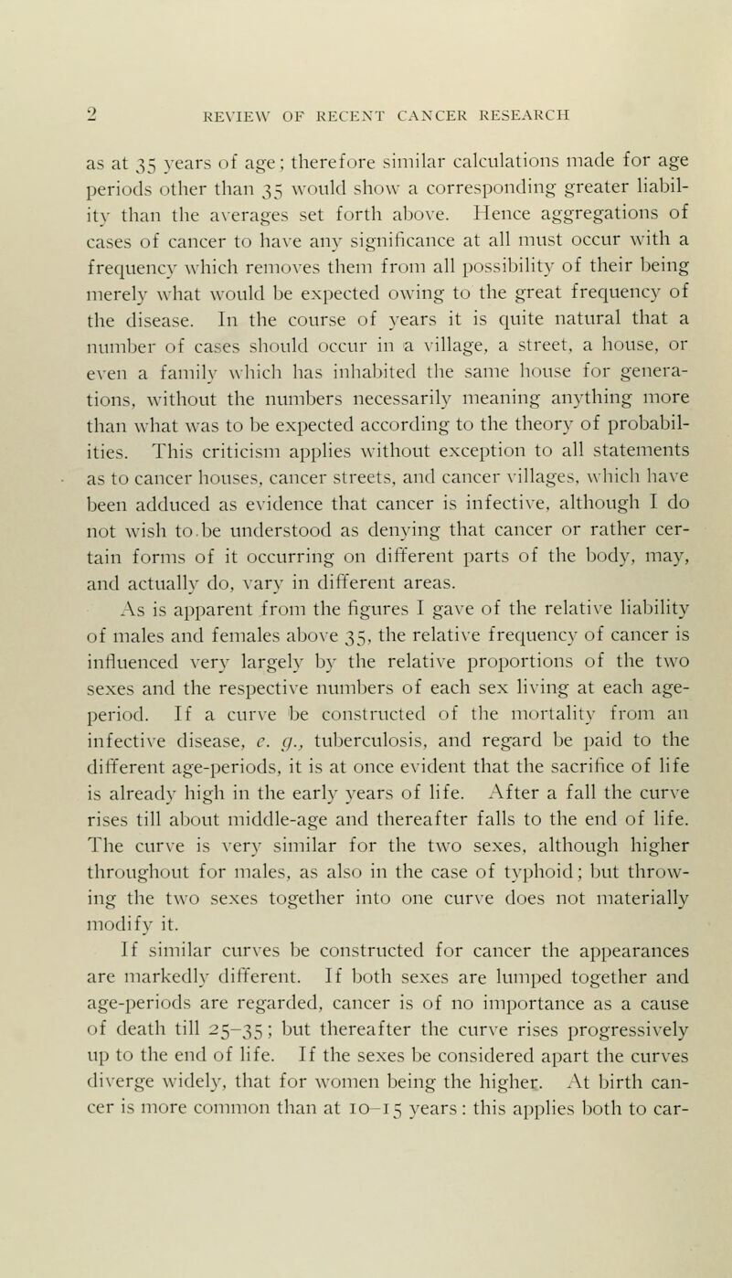 as at 35 years of age; therefore similar calculations made for age periods other than 35 would show a corresponding greater liabil- ity than the a^•erages set forth above. Hence aggregations of cases of cancer to have any significance at all must occur with a frequency which removes them from all possibility of their being merely what would be expected owing to the great frequency of the disease. In the course of years it is quite natural that a number of cases should occur in a village, a street, a house, or even a family which has inhabited the same house for genera- tions, without the numbers necessarily meaning anything more than what was to be expected according to the theory of probabil- ities. This criticism applies without exception to all statements as to cancer houses, cancer streets, and cancer villages, which have been adduced as evidence that cancer is infective, although I do not wish to.be understood as denying that cancer or rather cer- tain forms of it occurring on different parts of the body, may, and actually do, vary in dififerent areas. As is apparent from the figures I gave of the relative liability of males and females above 35, the relative frequency of cancer is influenced very largely by the relative proportions of the two sexes and the respective numbers of each sex living at each age- period. If a curve be constructed of the mortality from an infective disease, c. g., tuberculosis, and regard be paid to the different age-periods, it is at once evident that the sacrifice of life is already high in the early years of life. After a fall the curve rises till about middle-age and thereafter falls to the end of life. The curve is very similar for the two sexes, although higher throughout for males, as also in the case of typhoid; but throw- ing the two sexes together into one curve does not materially modify it. If similar curves be constructed for cancer the appearances are markedly different. If both sexes are lumped together and age-periods are regarded, cancer is of no importance as a cause of death till 25-35 J but thereafter the curve rises progressively up to the end of life. If the sexes be considered apart the curves diverge widely, that for women being the higher. At birth can- cer is more common than at 10-15 years: this applies both to car-