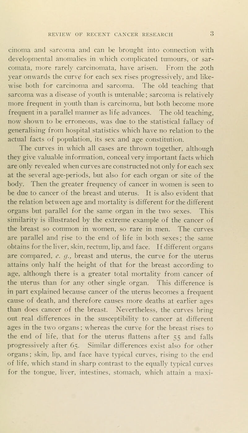 cinonia and sarcoma and can be brought into connection with developmental anomalies in which complicated tumours, or sar- comata, more rarely carcinomata, have arisen. From the 20th year onwards the curve for each sex rises progressively, and like- wise both for carcinoma and sarcoma. The old teaching that sarcoma was a disease of youth is untenable; sarcoma is relatively more frequent in youth than is carcinoma, but both become more frequent in a parallel manner as life advances. The old teaching, now shown to be erroneous, was due to the statistical fallacy of generalising from hospital statistics which have no relation to the actual facts of population, its sex and age constitution. The cur\es in which all cases are thrown together, although they give valuable information, conceal very important facts which are only revealed when curves are constructed not only for each sex at the several age-periods, but also for each organ or site of the body. Then the greater frequency of cancer in women is seen to be due to cancer of the breast and uterus. It is also evident that the relation between age and mortality is different for the dift'erent organs but parallel for the same organ in the two sexes. This similarity is illustrated by the extreme example of the cancer of the breast so common in women, so rare in men. The curves are parallel and rise to the end of life in both sexes; the same obtains for ilie liver, skin, rectum, lip, and face. If dift'erent organs are compared, c. g., breast and uterus, the curve for the uterus attains only half the height of that for the Ijreast according to age, although there is a greater total mortality from cancer of the uterus than for any other single organ. This difference is in part explained because cancer of the uterus becomes a frequent cause of death, and therefore causes more deaths at earlier ages than does cancer of the breast. Nevertheless, the curves l)ring out real differences in the susceptibility to cancer at different ages in the two organs; whereas the curve for the breast rises to the end of life, that for the uterus flattens after 55 and falls progressively after 65. .Similar differences exist also for other organs; skin, lij), and face lia\e typical cur\-es, rising to the end <if life, which stand in sliar]) contrast to tlic c(|na]]\- tvpical curves for the tongue, liver, intestines, stomacli, which attain a mnxi-