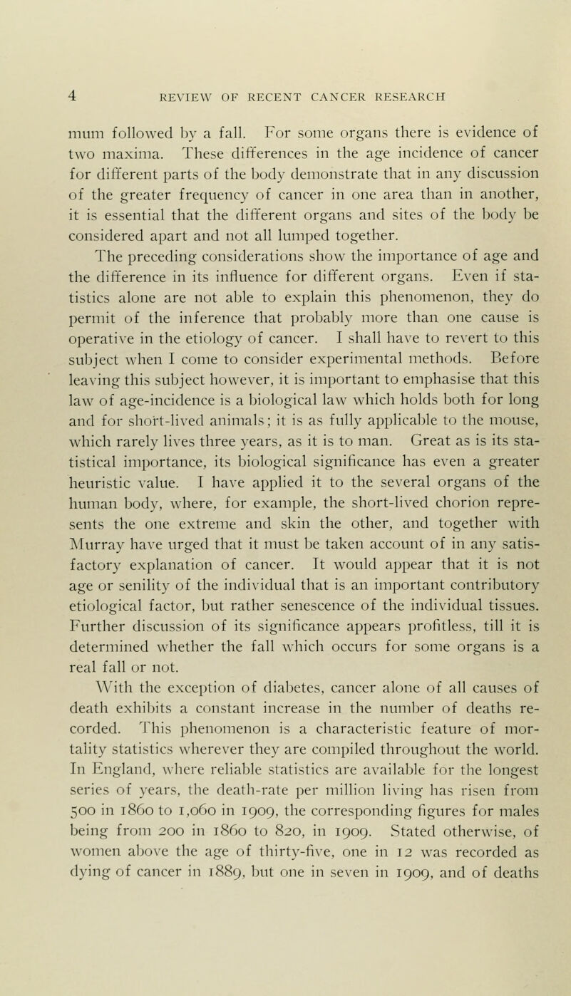 mum followed by a fall. For some organs there is evidence of two maxima. These differences in the age incidence of cancer for dift'erent parts of the body demonstrate that in any discussion of the greater frequency of cancer in one area than in another, it is essential that the different organs and sites of the body be considered apart and not all lumped together. The preceding considerations show the importance of age and the difference in its influence for different organs. Even if sta- tistics alone are not able to explain this phenomenon, they do permit of the inference that probably more than one cause is operative in the etiology of cancer. I shall have to revert to this subject when I come to consider experimental methods. Before leaving this subject however, it is important to emphasise that this law of age-incidence is a biological law which holds both for long and for short-lived animals; it is as fully applicaljle to the mouse, which rarely lives three years, as it is to man. Great as is its sta- tistical importance, its biological significance has even a greater heuristic value. I have applied it to the several organs of the human body, where, for example, the short-lived chorion repre- sents the one extreme and skin the other, and together with Murray have urged that it must be taken account of in any satis- factory explanation of cancer. It would appear that it is not age or senility of the individual that is an important contributory etiological factor, but rather senescence of the individual tissues. Further discussion of its significance appears profitless, till it is determined whether the fall which occurs for some organs is a real fall or not. With the exception of diabetes, cancer alone of all causes of death exhibits a constant increase in the number of deaths re- corded. This phenomenon is a characteristic feature of mor- tality statistics wherever they are compiled throughout the world. In England, where reliable statistics are available for the longest series of years, the death-rate per million living has risen from 500 in i860 to 1,060 in 1909, the corresponding figures for males being from 200 in i860 to 820, in 1909. Stated otherwise, of women above the age of thirty-five, one in 12 was recorded as dying of cancer in 1889, but one in seven in 1909, and of deaths