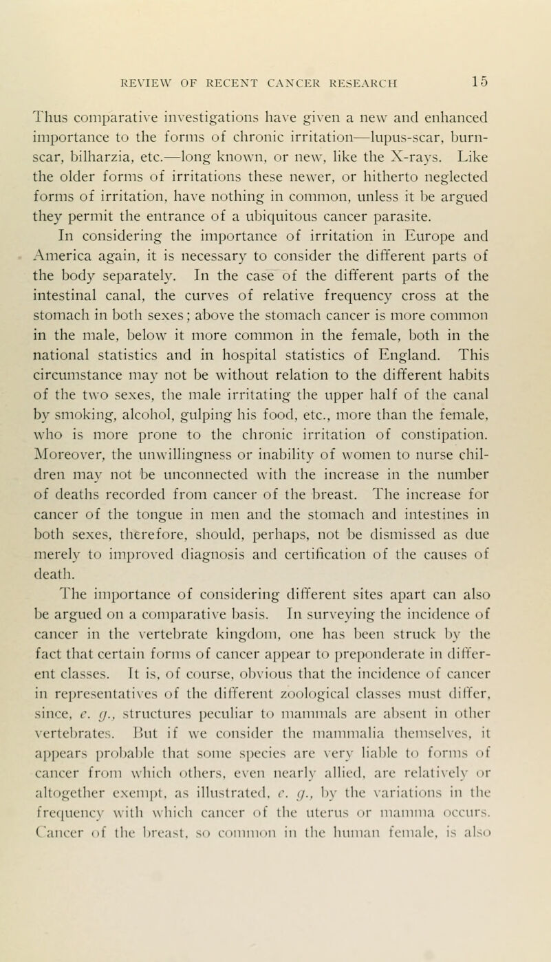 Thus comparative investigations have given a new and enhanced importance to the forms of chronic irritation—kipus-scar, burn- scar, bilharzia, etc.—long known, or new, hke the X-rays. Like the older forms of irritations these newer, or hitherto neglected forms of irritation, have nothing in common, unless it be argued they permit the entrance of a ubiquitous cancer parasite. In considering the importance of irritation in Europe and America again, it is necessary to consider the different parts of the body separately. In the case of the different parts of the intestinal canal, the curves of relative frequency cross at the stomach in both sexes; above the stomach cancer is more common in the male, below it more common in the female, both in the national statistics and in hospital statistics of England. This circumstance may not be without relation to the different habits of the two sexes, the male irritating the upper half of the canal by smoking, alcohol, gulping his food, etc., more than the female, who is more prone to the chronic irritation of constipation. Moreover, the unwillingness or inability of women to nurse chil- dren may not be unconnected with the increase in the number of deaths recorded from cancer of the breast. The increase for cancer of the tongue in men and the stomach and intestines in both sexes, therefore, should, perhaps, not be dismissed as due merely to improved diagnosis and certification of the causes of death. The importance of considering different sites apart can also be argued on a comparative basis. In surveying the incidence of cancer in the vertebrate kingdom, one has been struck by the fact that certain forms of cancer appear to preponderate in differ- ent classes. It is. of course, obvious that the incidence of cancer in re])rcsentati\es of the diff'erent zoological classes must differ, since, c. c/., structures peculiar to mammals are absent in other vertel)rates. Ihit if we consider the mammalia themselves, it api)ears probal)lc that some species are very liable to forms of cancer from which others, even nearly allied, are relatively or altogether exempt, as illustrated, r. </., by the \'ariations in the fre([uencv with which cancer of tlic uterus or maniina (u-curs. Cancer of the breast, so common in tlie human female, is also