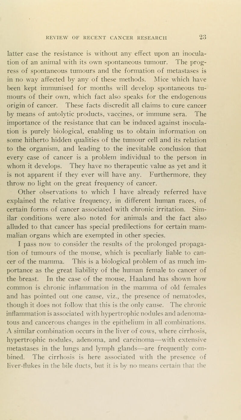 latter case the resistance is without any effect upon an inocula- tion of an animal with its own spontaneous tumour. The prog- ress of spontaneous tumours and the formation of metastases is in no way affected by any of these methods. ]\Iice which have been kept immunised for months will develop spontaneous tu- mours of their own, which fact also speaks for the endogenous origin of cancer. These facts discredit all claims to cure cancer b}' means of autolytic products, vaccines, or immune sera. The importance of the resistance that can be induced against inocula- tion is purely biological, enabling us to obtain information on some hitherto hidden qualities of the tumour cell and its relation to the organism, and leading to the inevitable conclusion that every case of cancer is a problem individual to the person in whom it develops. They have no therapeutic value as yet and it is not apparent if they ever will have any. Furthermore, they throw no light on the great frecjuency of cancer. Other observations to which I have already referred have explained the relative frecjuency, in different human races, of certain forms of cancer associated with chronic irritation. Sim- ilar conditions were also noted for animals and the fact also alluded to that cancer has special predilections for certain mam- malian organs which are exempted in other species. I pass now to consider the results of the prolonged propaga- tion of tumours of the mouse, wliich is peculiarly liable to can- cer of the mamma. This is a Ijiological problem of as much im- portance as the great liability of the human female to cancer of the Ijreast. In the case of the mouse, Haaland has shown how common is chronic inllammation in the mamma of old females and has pointed out one cause. \\'/.., the presence of nematodes, tliough il does not follow lliat this is the only cause. The chronic inllammation is associated w itli hy|)ertrophic nodules and adenoma- tous and cancerous changes in the ei)ithelium in all combinations. A similar combination occurs in the liver of cows, where cirrhosis, h}'pertropln'c nodules, adenoma, and c.nrcinoma—witli extensi\e metastases in the lungs and lymph glands—are frequently com- l)ined. Tiie cirrhosis is here associated with the presence of li\er-llukes in the l)ile duels, 1)ut it is 1)\- n^ means certain tliai the
