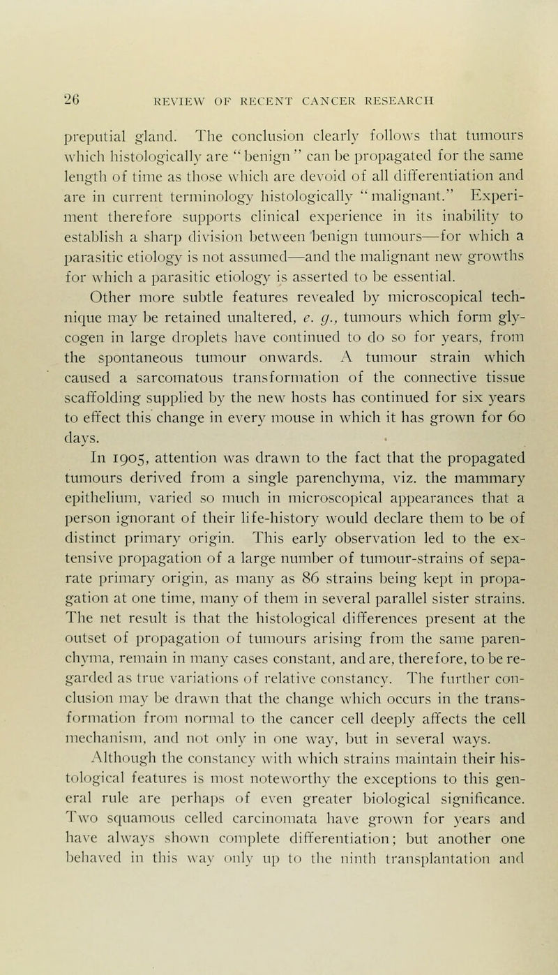 preputial gland. The conclusion clearly follows that tumours which histologically are benign can be propagated for the same length of time as those which are devoid of all differentiation and are in current terminology histologically malignant. Experi- ment therefore supports clinical experience in its inability to establish a sharp division between benign tumours—for which a parasitic etiology is not assumed—and the malignant new growths for which a parasitic etiology is asserted to be essential. Other more subtle features revealed by microscopical tech- nique may be retained unaltered, c. g., tumours which form gly- cogen in large droplets have continued to do so for years, from the spontaneous tumour onwards. A tumour strain which caused a sarcomatous transformation of the connective tissue scaffolding supplied by the new hosts has continued for six years to effect this change in every mouse in which it has grown for 60 days. In 1905, attention was drawn to the fact that the propagated tumours derived from a single parenchyma, viz. the mammary epithelium, varied so much in microscopical appearances that a person ignorant of their life-history would declare them to be of distinct primary origin. This early observation led to the ex- tensive propagation of a large number of tumour-strains of sepa- rate primary origin, as many as 86 strains being kept in propa- gation at one time, many of them in several parallel sister strains. The net result is that the histological differences present at the outset of propagation of tumours arising from the same paren- chyma, remain in many cases constant, and are, therefore, to be re- garded as true variations of relative constancy. The further con- clusion may be drawn that the change which occurs in the trans- formation from normal to the cancer cell deeply affects the cell mechanism, and not only in one way, but in several ways. Although the constancy with which strains maintain their his- tological features is most noteworthy the exceptions to this gen- eral rule are perhaps of even greater biological significance. Two s(|uamous celled carcinomata have grown for years and have always shown complete differentiation; but another one behaved in this way only up to the ninth transplantation and