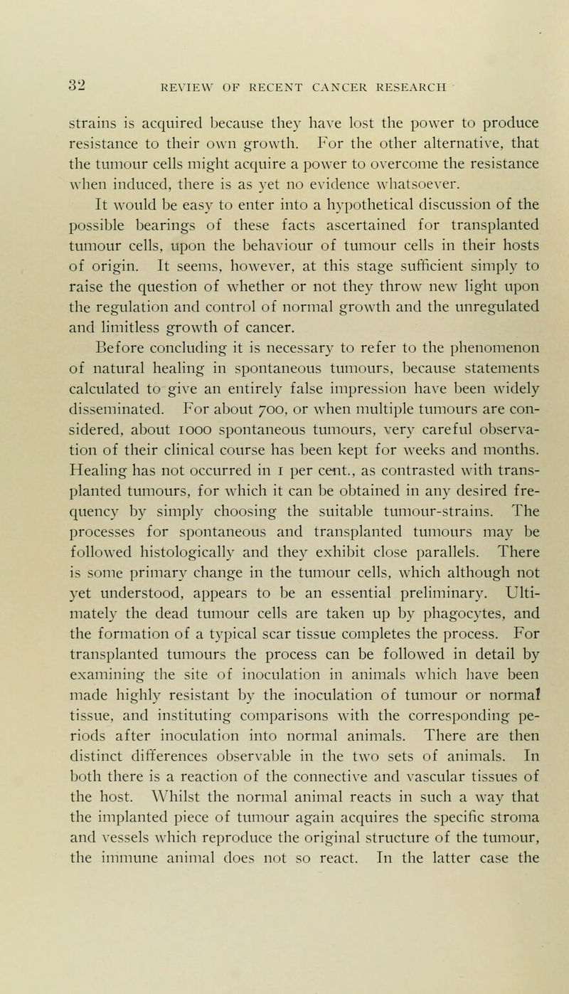 Strains is acquired because they have lost the power to produce resistance to their own growth. For the other akernative, that the tumour cells might acquire a power to overcome the resistance when induced, there is as yet no evidence whatsoever. It would be easy to enter into a hypothetical discussion of the possible bearings of these facts ascertained for transplanted tumour cells, upon the behaviour of tumour cells in their hosts of origin. It seems, however, at this stage sufficient simply to raise the question of whether or not they throw new light upon the regulation and control of normal growth and the unregulated and limitless growth of cancer. Before concluding it is necessary to refer to the phenomenon of natural healing in spontaneous tumours, because statements calculated to give an entirely false impression have been widely disseminated. For about 700, or when multiple tumours are con- sidered, about 1000 spontaneous tumours, very careful observa- tion of their clinical course has been kept for weeks and months. Healing has not occurred in i per cent., as contrasted with trans- planted tumours, for which it can be obtained in any desired fre- quency by simply choosing the suitable tumour-strains. The processes for spontaneous and transplanted tumours may be followed histologically and they exhibit close parallels. There is some primary change in the tumour cells, which although not yet understood, appears to be an essential preliminary. Ulti- mately the dead tumour cells are taken up by phagocytes, and the formation of a typical scar tissue completes the process. For transplanted tumours the process can be followed in detail by examining the site of inoculation in animals which have been made highly resistant by the inoculation of tumour or normal tissue, and instituting comparisons with the corresponding pe- riods after inoculation into normal animals. There are then distinct differences observable in the two sets of animals. In both there is a reaction of the connective and vascular tissues of the host. Whilst the normal animal reacts in such a way that the implanted piece of tumour again acquires the specific stroma and vessels which reproduce the original structure of the tumour, the immune animal does not so react. In the latter case the