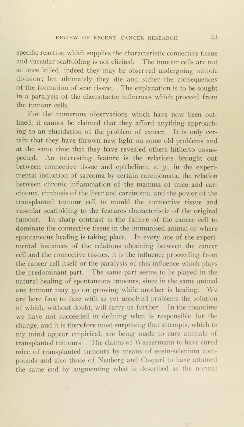 specific reaction which suppHes the characteristic connective tissue and vascular scaffolding is not elicited. The tumour cells are not at once killed, indeed they may be observed undergoing mitotic division; but ultimately they die and suff'er the consequences of the formation of scar tissue. The explanation is to be sought in a paralysis of the chemotactic influences which proceed from the tumour cells. For the numerous observations which ha\e now been out- lined, it cannot be claimed that they afford anything approach- ing to an elucidation of the problem of cancer. It is only cer- tain that they have thrown new light on some old problems and at the same time that they have revealed others hitherto unsus- pected. An interesting feature is the relations brought out between connective tissue and epithelium, c. g., in the experi- mental induction of sarcoma by certain carcinomata, the relation between chronic inflammation of the mamma of mice and car- cinoma, cirrhosis of the liver and carcinoma, and the power of the transplanted tumour cell to mould the connective tissue and vascular scaffolding to the features characteristic of the original tumour. In sharp contrast is the failure of the cancer cell to dominate the connective tissue in the immunised animal or where spontaneous healing is taking place. In e\ery one of the experi- mental instances of the relations obtaining between the cancer cell and the connective tissues, it is the influence proceeding from the cancer cell itself or the paralysis of this influence which plays the predominant part. The same part seems ti) be played in the natural healing of spontaneous tumours, since in the same animal one tumour may go on growing while another is healing. We are here face to face with as yet unsolved proJjlems the solution of which, without doubt, will carry us further. In the meantime we have not succeeded in deflning what is res[)onsible for the change, and it is therefore most surprising that attempts, which to \w\ nn'nd appear empirical, are being made to cure animals ot transplanted tumours. The claims of W'asscrmann to have cured mice of transplanted tumours by means of eosin-sclenium com- pounds and also those of Neuberg and Caspari to have attained the same end bv augmenting what is described as the norm;il