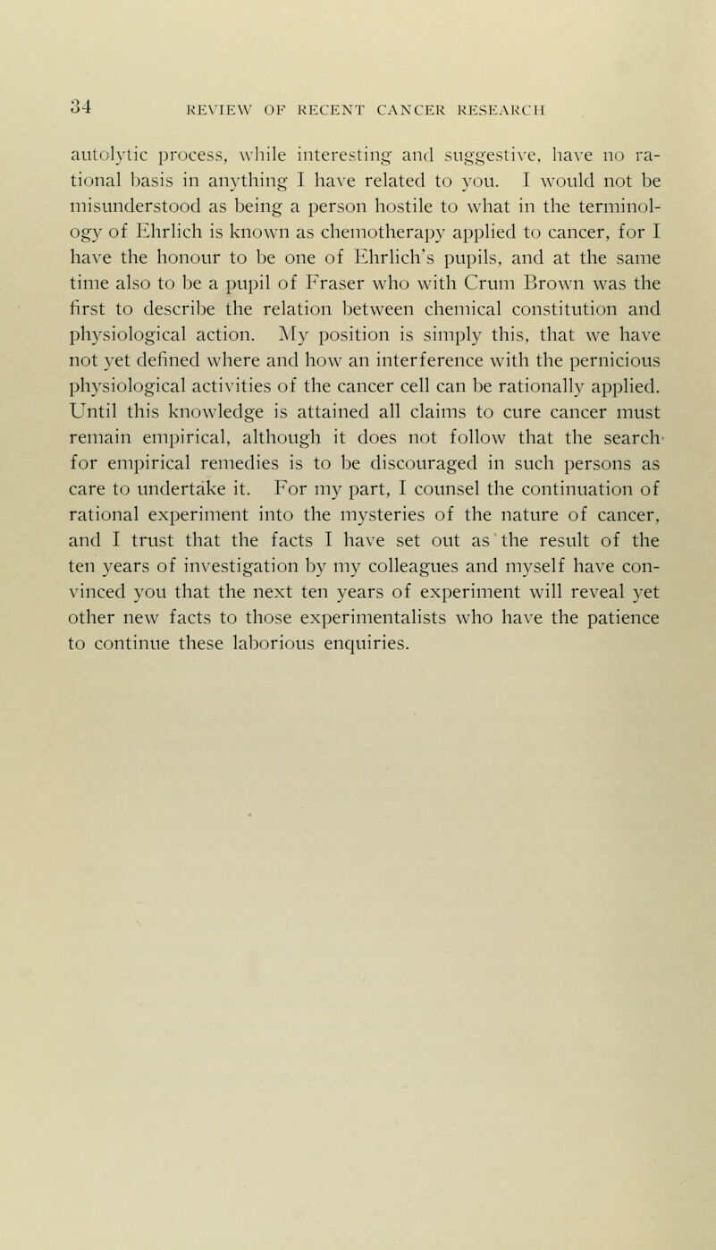 aiitolytic process, while interesting and suggestive, have no ra- tional basis in anything I have related to you. I would not be misunderstood as being a person hostile to what in the terminol- ogy of Ehrlich is known as chemotherapy applied to cancer, for I have the honour to be one of Ehrlich's pupils, and at the same time also to be a pupil of Fraser who with Crum Brown was the first to describe the relation between chemical constitution and physiological action. My position is simply this, that we have not yet defined where and how an interference with the pernicious physiological activities of the cancer cell can be rationally applied. Until this knowledge is attained all claims to cure cancer must remain empirical, although it does not follow that the search' for empirical remedies is to be discouraged in such persons as care to undertake it. For my part, I counsel the continuation of rational experiment into the mysteries of the nature of cancer, and I trust that the facts I have set out as the result of the ten years of investigation by my colleagues and myself have con- vinced you that the next ten years of experiment will reveal yet other new facts to those experimentalists who have the patience to continue these laborious enquiries.