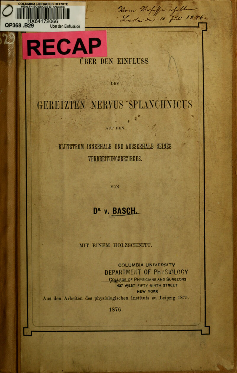 0 COLUMBIA LIBRARIES OFFSITE HEALTH SCIENCES STANDARD III I INI III I III I IIII II II HX64172066 Q P368 . B29 Über den Einfluss de Wr —TT** n RECAP ÜBER DEN EINFLUSS DES GEREIZTEN NERVUS 'SPLANCHNICUS Al'F DEN BLUTSTROM INNERHALB UND AUSSERHALB SEINES VERBREITUN&SBEZIRKES. VON DR v. BAS£1L MIT EINEM HOLZSCHNITT. COLUMBIA UNiVPRpiTY DEPARTP/ZilT OF PH/SlOLOnY Qo^lege_of Physicians and Suhgeons 437 west fifty ninth street «EW YORK Aus den Arbeiten des physiologischen Instituts zu Leipzig 1875. Is7<>. -ü