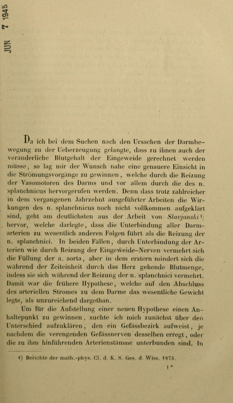 *3 1/a ich bei «Jeiu Suchen nach den Ursachen der Darmbe- wegung zu der Ueberzeugung gelangte, dass zu ihnen auch der veränderliche Blulgehalt der Eingeweide gerechnet werden müsse, so lag mir der Wunsch nahe eint; genauere Einsicht in die Strömungsvorgänge zu gewinnen, welche durch die Reizung der Vasomotoren des Darms und vor allern durch die des n. splanchnicus hervorgerufen werden. Denn dass trotz zahlreicher in dem vergangenen Jahrzehnt ausgeführter Arbeiten die Wir- kungen des n. splanchnicus noch nicht vollkommen aufgeklärt sind, geht am deutlichsten aus der Arbeit von Sl<tc/uiis/,il hervor, welche darlegte, dass die Unterbindung aller Darm- arterien zu wesentlich anderen Folgen führt als die Heizung der n. splanchnici. In beiden Fällen , durch Unterbindung der Ar- terien wie durch Heizung der Eingeweide-Nerven vermehrt sich die Füllung der a. aorla, aber in dem erstem mindert sich die während der Zeiteinheit durch das Herz gehende Blutmenge, indess sie sieb während der Heizung der n. splanchnici vermehrt. Damit war die frühere Hypothese, welche auf den Abschlüss des arteriellen Stromes zu dem Darme das wesentliche Gewicht legte, als unzureichend dargelhan. im für die Aufstellung einer neuen Hypothese einen An- baltepunkt zu gewinnen, suchte ich mich zunächst über den Unterschied aufzuklären, den ein Gefässbezirk aufweist, je nachdem di<- verengenden Gefässnerven desselben erregt, oder die /ii ihm hinführenden Arlerienstämme unterbunden sind. In cht« der math.-phys. Cl. d. K. s. <irs. d. Wiss. 1873. i *