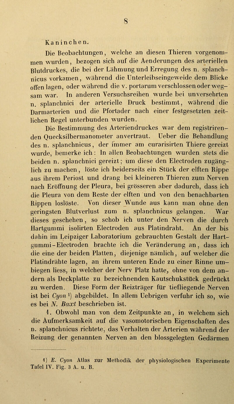 Kaninchen. Die Beobachtungen, welche an diesen Thieren vorgenom- men wurden, bezogen sich auf die Aenderungen des arteriellen Blutdruckes, die bei der Lähmung und Erregung des n. splanch- nicus vorkamen, während die Unterleibseingeweide dem Blicke offen lagen, oder während die v. portarum verschlossen oder weg- sam war. In anderen Versuchsreihen wurde bei unversehrten n. splanchnici der arterielle Druck bestimmt, während die Darmarterien und die Pfortader nach einer festgesetzten zeit- lichen Regel unterbunden wurden. Die Bestimmung des Arteriendruckes war dem registriren- den Quecksilbermanometer anvertraut. Ueber die Behandlung des n. splanchnicus, der immer am curarisirten Thiere gereizt wurde, bemerke ich: In allen Beobachtungen wurden stets die beiden n. splanchnici gereizt; um diese den Electroden zugäng- lich zu machen, löste ich beiderseits ein Stück der elften Rippe aus ihrem Periost und drang bei kleineren Thieren zum Nerven nach Eröffnung der Pleura, bei grösseren aber dadurch, dass ich die Pleura von dem Reste der elften und von den benachbarten Rippen loslöste. Von dieser Wunde aus kann man ohne den geringsten Blutverlust zum n. splanchnicus gelangen. War dieses geschehen, so schob ich unter den Nerven die durch Hartgummi isolirten Electroden aus Platindraht. An der bis dabin im Leipziger Laboratorium gebrauchten Gestalt der Hart- gummi-Electroden brachte ich die Veränderung an, dass ich die eine der beiden Platten, diejenige nämlich, auf welcher die Platindrähte lagen, an ihrem unteren Ende zu einer Rinne um- biegen Hess, in welcher der Nerv Platz hatte, ohne von dem an- dern als Deckplatte zu bezeichnenden Kautschukstück gedrückt zu werden. Diese Form der Reizträger für tiefliegende Nerven ist bei Cyonl) abgebildet. In allem Uebrigen verfuhr ich so, wie es bei N. Baxt beschrieben ist. \. Obwohl man von dem Zeitpunkte an, in welchem sich die Aufmerksamkeit auf die vasomotorischen Eigenschaften des n. splanchnicus richtete, das Verhalten der Arterien während der Reizung der genannten Nerven an den blossgelegten Gedärmen \) E. Cyon Atlas zur Methodik der physiologischen Experimente