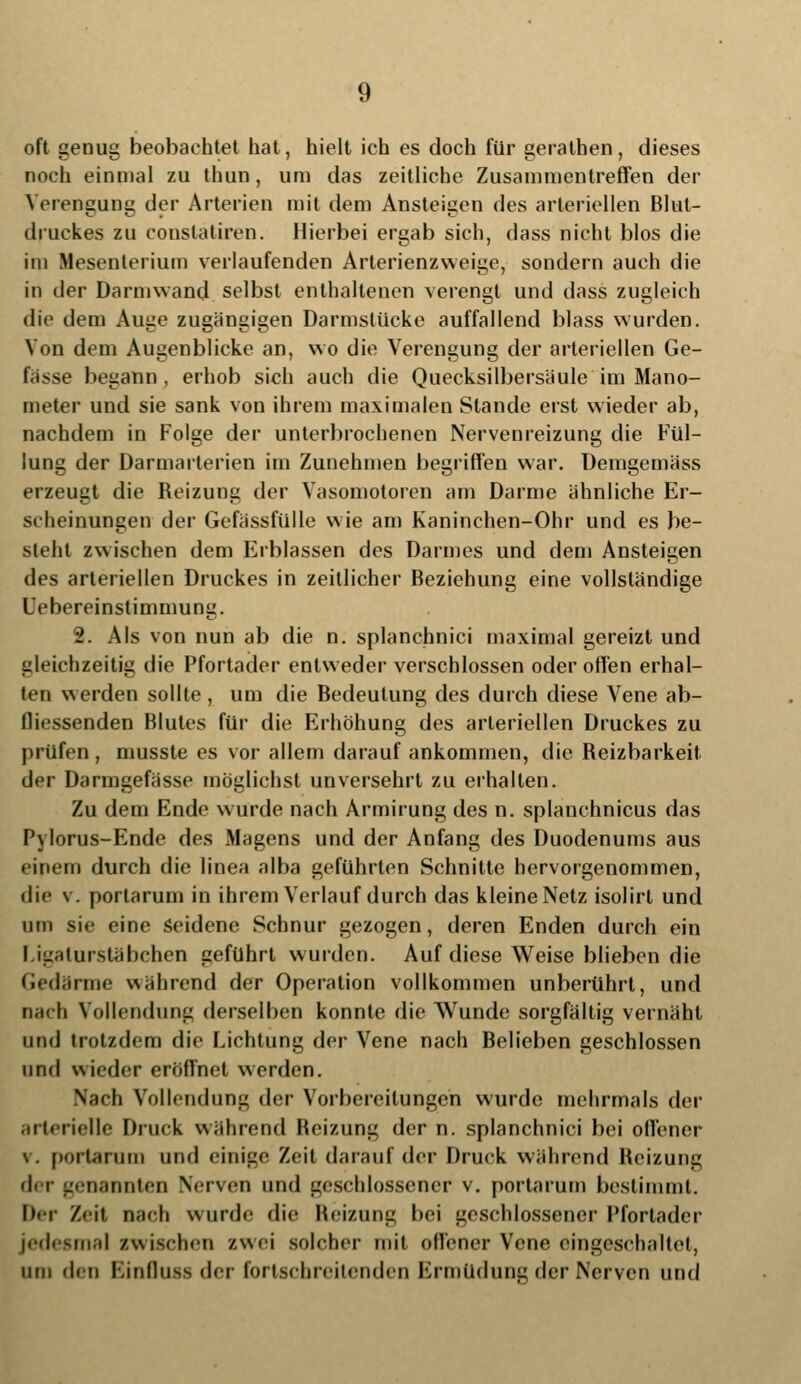 oft genug beobachtet hat, hielt ich es doch für gerathen, dieses noch einmal zu thun, um das zeitliche Zusammentreffen der Verengung der Arterien mit dem Ansteigen des arteriellen Blut- druckes zu Constatiren. Hierbei ergab sich, dass nicht blos die im Mesenterium verlaufenden Arterienzweii;c, sondern auch die in der Darmwand selbst enthaltenen verengt und dass zugleich die dem Auge zugängigen Darmslücke auffallend blass wurden. Von dem Augenblicke an, wo die Verengung der arteriellen Ge- fässe begann , erhob sich auch die Quecksilbersäule im Mano- meter und sie sank von ihrem maximalen Stande erst wieder ab, nachdem in Folge der unterbrochenen Nervenreizung die Fül- lung der Darmarlerien im Zunehmen begriffen war. Demgemäss erzeugt die Reizung der Vasomotoren am Darme ähnliche Er- scheinungen der Gefässfülle wie am Kaninchen-Ohr und es be- steht zwischen dem Erblassen des Darmes und dem Ansteigen des arteriellen Druckes in zeitlicher Beziehung eine vollständige Uebereinstimmung. 2. Als von nun ab die n. splanchnici maximal gereizt und gleichzeitig die Pfortader entweder verschlossen oder offen erhal- ten werden sollte, um die Bedeutung des durch diese Vene ab- fliessenden Blutes für die Erhöhung des arteriellen Druckes zu prüfen, musste es vor allem darauf ankommen, die Beizbarkeit der Darmgefässe möglichst unversehrt zu erhalten. Zu dem Ende wurde nach Armirung des n. splanchnicus das Pylorus-Ende des Magens und der Anfang des Duodenums aus einem durch die linea alba geführten Schnitte hervorgenommen, die v. porlarum in ihrem Verlauf durch das kleineNetz isolirt und um sie eine Seidene Schnur gezogen, deren Enden durch ein Ligaturstäbehen geführt wurden. Auf diese Weise blieben die Gedärme während der Operation vollkommen unberührt, und nach Vollendung derselben konnte die Wunde sorgfältig vernäht und trotzdem die Lichtung der Vene nach Belieben geschlossen und wieder eröffnet werden. Nach Vollendung der Vorbereitungen wurde mehrmals der arterielle Druck während Beizung der n. splanchnici bei offener \. portarum und einige Zeit darauf der Druck während Beizung d<r genannten Nerven und geschlossener v. portarum bestimmt. Der Zeit nach wurde die Reizung bei geschlossener Pfortader jedesmal zwischen zwei solcher mit offener Vene eingeschaltet, um den Binflusa der fortschreitenden Ermüdung der Nerven und
