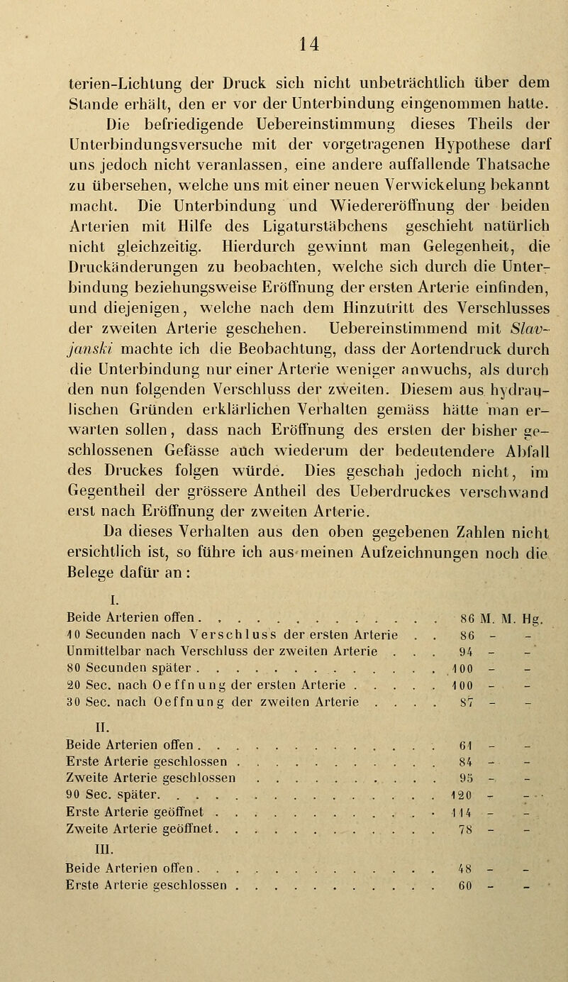 terien-Lichtung der Druck sich nicht unbeträchtlich über dem Stnnde erhält, den er vor der Unterbindung eingenommen hatte. Die befriedigende Uebereinstimmung dieses Theils der Unterbindungsversuche mit der vorgetragenen Hypothese darf uns jedoch nicht veranlassen, eine andere auffallende Thatsache zu übersehen, welche uns mit einer neuen Verwickelung bekannt macht. Die Unterbindung und Wiedereröffnung der beiden Arterien mit Hilfe des Ligaturstäbchens geschieht natürlich nicht gleichzeitig. Hierdurch gewinnt man Gelegenheit, die Druckänderungen zu beobachten, welche sich durch die Unter- bindung beziehungsweise Eröffnung der ersten Arterie einfinden, und diejenigen, welche nach dem Hinzutritt des Verschlusses der zweiten Arterie geschehen. Uebereinstimmend mit Slav- janski machte ich die Beobachtung, dass der Aortendruck durch die Unterbindung nur einer Arterie weniger anwuchs, als durch den nun folgenden Verschluss der zweiten. Diesem aus hydrau- lischen Gründen erklärlichen Verhalten gemäss hätte man er- warten sollen, dass nach Eröffnung des ersten der bisher ge- schlossenen Gefässe auch wiederum der bedeutendere Abfall des Druckes folgen würde. Dies geschah jedoch nicht, im Gegentheil der grössere Antheil des Ueberdruckes verschwand erst nach Eröffnung der zweiten Arterie. Da dieses Verhalten aus den oben gegebenen Zahlen nicht ersichtlich ist, so führe ich aus meinen Aufzeichnungen noch die Belege dafür an: I. Beide Arterien offen. , 86 M. M. Hg. 10 Secunden nach Verschluss der ersten Arterie . . 86 - Unmittelbar nach Verschluss der zweiten Arterie ... 94 - 80 Secunden später 100 - 20 See. nach Oe ffn ung der ersten Arterie 100 - 30 See. nach Oeffnung der zweiten Arterie .... ST- IL Beide Arterien offen 61 - Erste Arterie geschlossen 84 - Zweite Arterie geschlossen 95 - 90 See. später 120 - Erste Arterie geöffnet • l 14 - Zweite Arterie geöffnet 78 - III. Beide Arterien offen 48 - Erste Arterie geschlossen 60 -