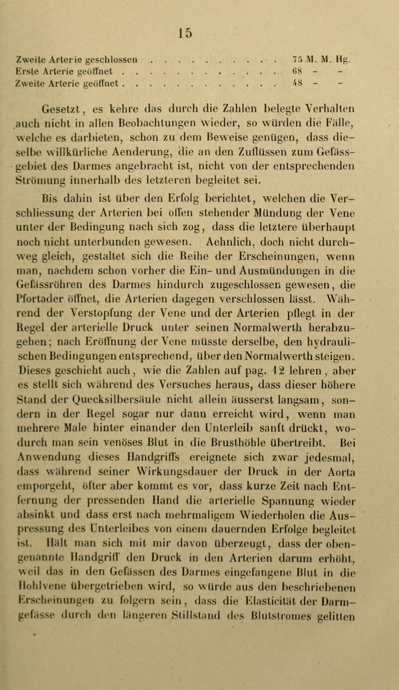 Zweite Arterie geschlossen 75 M. M. Hg. Erste Arterie geöffnet 68 - Zweite Arterie geöffnet 48 - Gesetzt, es kehre dos durch die Zahlen belegte Verhalten .auch nicht in allen Beobachtungen wieder, so würden die Fälle, welche es darbieten, schon zu dem Beweise genügen, dass die- selbe willkürliche Aenderung, die an den Zuflüssen zum Gefäss- gebiet des Darmes angebracht ist, nicht von der entsprechenden Strömung innerhalb des letzteren begleitet sei. Bis dahin ist über den Erfolg berichtet, welchen die Ver- schliessung der Arterien bei offen stehender Mündung der Vene unter der Bedingung nach sich zog, dass die letztere überhaupt noch nicht unterbunden gewesen. Aehnlich, doch nicht durch- weg gleich, gestaltet sich die Beihe der Erscheinungen, wenn man, nachdem schon vorher die Ein-und Ausmündungen in die Gefässröhren des Darmes hindurch zugeschlossen gewesen, die Pfortader öffnet, die Arterien dagegen verschlossen lässt. Wäh- rend der Verstopfung der Vene und der Arterien pflegt in der Begel der arterielle Druck unter seinen Normalwerth herabzu- gehen; nach Eröffnung der Vene müsste derselbe, den hydrauli- schen Bedingungen entsprechend, über den Normalwerth steigen. Dieses geschieht auch, wie die Zahlen auf pag. 12 lehren , aber es stellt sich während des Versuches heraus, dass dieser höhere Stand der Quecksilbersäule nicht allein äusserst langsam, son- dern in der Begel sogar nur dann erreicht wird, wenn man mehrere Male hinter einander den Unterleib sanft drückt, wo- durch man sein venöses Blut in die Brusthöhle übertreibt. Bei Anwendung dieses Handgriffs ereignete sich zwar jedesmal, dass während seiner Wirkungsdauer der Druck in der Aorta emporgeht, öfter aber kommt es vor, dass kurze Zeit nach Ent- fernung der pressenden Hand die arterielle Spannung wieder absinkt und dass erst nach mehrmaligem Wiederholen die Aus- pressung des Unterleibes von einem dauernden Erfolge begleitet ist. Hält man sich mit mir davon überzeugt, dass der oben- genannte Bandgriff den Druck in den Arterien darum erhöht, weil das in den Gefässen des Darmes eingelaufene Blut in die Hoblvene übergetrieben wird, so würde aus den beschriebenen Erscheinungen zu folgern sein, dass die Elasticität der Darm- se durch den längeren Stillstand des Blutslromes gelitten
