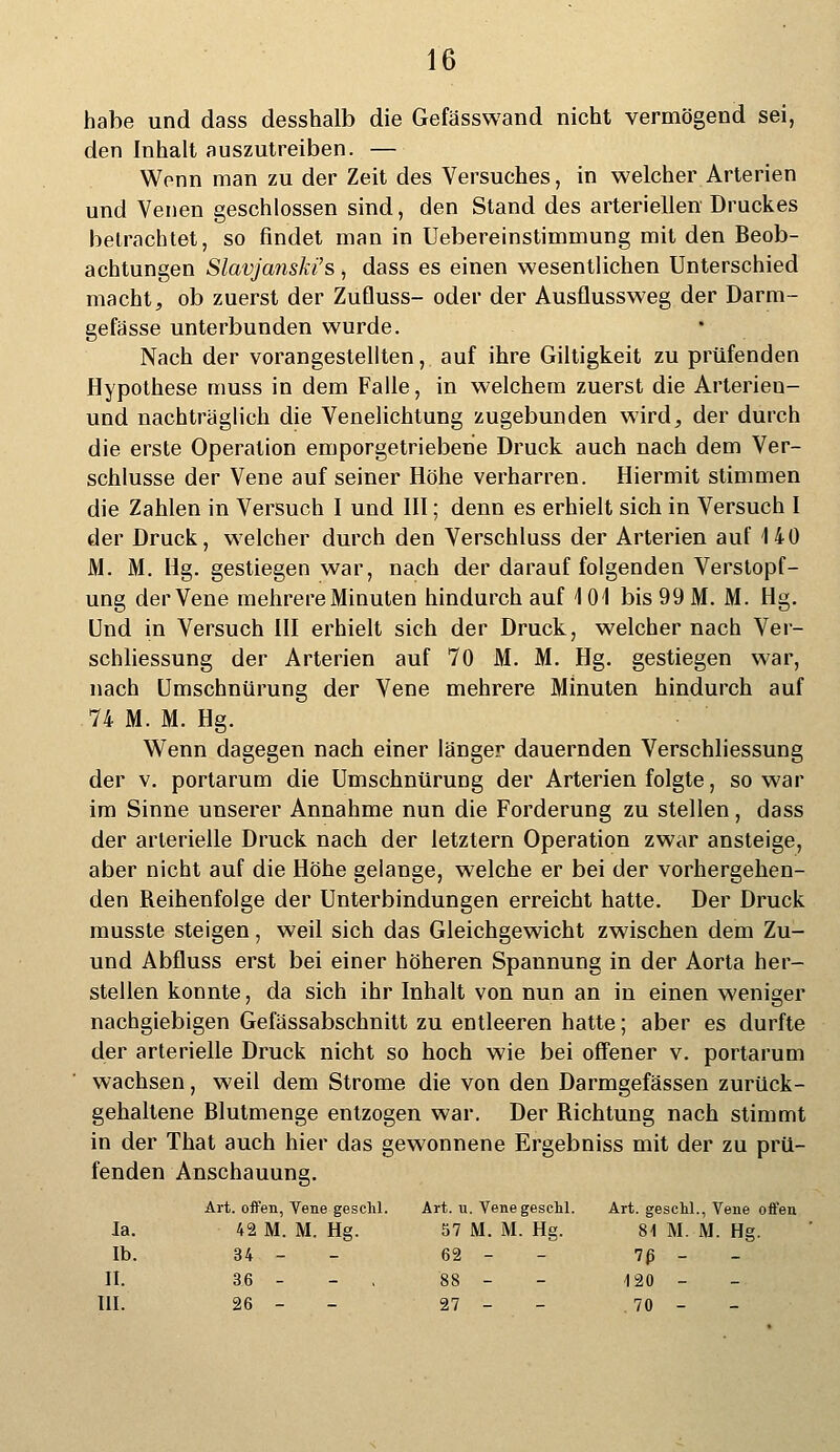 habe und dass desshalb die Gefässwand nicht vermögend sei, den Inhalt auszutreiben. — Wenn man zu der Zeit des Versuches, in welcher Arterien und Venen geschlossen sind, den Stand des arteriellen Druckes betrachtet, so findet man in Uebereinstimmung mit den Beob- achtungen Slavja?iski's, dass es einen wesentlichen Unterschied macht, ob zuerst der Zufluss- oder der Ausflussweg der Darm- gefässe unterbunden wurde. Nach der vorangestellten, auf ihre Giltigkeit zu prüfenden Hypothese muss in dem Falle, in welchem zuerst die Arterieu- und nachträglich die Venelichtung zugebunden wird, der durch die erste Operation emporgetriebene Druck auch nach dem Ver- schlusse der Vene auf seiner Höhe verharren. Hiermit stimmen die Zahlen in Versuch I und III; denn es erhielt sich in Versuch I der Druck, welcher durch den Verschluss der Arterien auf 140 M. M. Hg. gestiegen war, nach der darauf folgenden Verstopf- ung der Vene mehrere Minuten hindurch auf \ 01 bis 99 M. M. Hg. Und in Versuch III erhielt sich der Druck, welcher nach Ver- schliessung der Arterien auf 70 M. M. Hg. gestiegen war, nach Umschnürung der Vene mehrere Minuten hindurch auf 74 M. M. Hg. Wenn dagegen nach einer länger dauernden Verschliessung der v. portarum die Umschnürung der Arterien folgte, so war im Sinne unserer Annahme nun die Forderung zu stellen, dass der arterielle Druck nach der letztern Operation zwar ansteige, aber nicht auf die Höhe gelange, welche er bei der vorhergehen- den Reihenfolge der Unterbindungen erreicht hatte. Der Druck musste steigen, weil sich das Gleichgewicht zwischen dem Zu- und Abfluss erst bei einer höheren Spannung in der Aorta her- stellen konnte, da sich ihr Inhalt von nun an in einen weniger nachgiebigen Geiassabschnitt zu entleeren hatte; aber es durfte der arterielle Druck nicht so hoch wie bei offener v. portarum wachsen, weil dem Strome die von den Darmgefässen zurück- gehaltene Blutmenge entzogen war. Der Richtung nach stimmt in der That auch hier das gewonnene Ergebniss mit der zu prü- fenden Anschauung. Art. offen, Vene geschl. Art. u. Vene geschl. Art. geschl., Vene offen Ja. 42 M. M. Hg. 57 M. M. Hg. 81 M. M. Hg. Ib. 34 - 62 - 7ß - II. 36 - - 88 - 420 - III. 26 - 27 - 70 -
