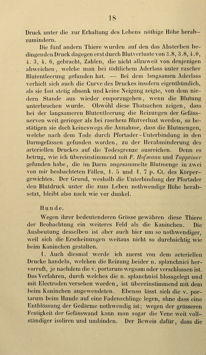 Druck unter die zur Erhallung des Lebens nöthige Höhe herab- zumindern. Die fünf andern Thiere wurden auf den das Absterben be- dingenden Druck dagegen erst durch Blutverluste von 3.8, 3.8,4.0, 4. 3, 4. 6, gebracht, Zahlen, die nicht allzuweit von denjenigen abweichen, welche man bei tödtlichem Aderlass unter rascher Blutentleerung gefunden hat. — Bei dem langsamen Aderlass verhielt sich auch die Curve des Druckes insofern eigenthümlich, als sie fast stetig absank und keine Neigung zeigte, von dem nie- dern Stande aus wieder emporzugehen, wenn die Blutung unterbrochen wurde. Obwohl diese Thatsachen zeigen, dass bei der langsameren Blutentleerung die Beizungen der Gefäss- nerven weit geringer als bei raschem Blutverlust werden, so be- stätigen sie doch keineswegs die Annahme, dass die Blutmengen, welche nach dem Tode durch Pfortader-Unterbindung in den Darmgefässen gefunden worden, zu der Herabminderung des arteriellen Druckes auf die Todesgrenze ausreichen. Denn es betrug, wie ich übereinstimmend mit F. Hofmann und Tappeiner gefunden habe, die im Darm angesammelte Blulmenge in zwei von mir beobachteten Fällen, \. 5 und 1.7 p. Ct. des Körper- gewichtes. Der Grund, weshalb die Unterbindung der Pfortader den Blutdruck unter die zum Leben nothwendige Höhe herab- setzt, bleibt also nach wie vor dunkel. Hunde. Wegen ihrer bedeutenderen Grösse gewähren diese Thiere der Beobachtung ein weiteres Feld als die Kaninchen. Die Ausbeutung desselben ist aber auch hier um so nothwendiger, weil sich die Erscheinungen weitaus nicht so durchsichtig wie beim Kaninchen gestalten. 1. Auch diesmal werde ich zuerst von dem arteriellen Drucke handeln, welchen die Beizung beider n. splanchnici her- vorruft, je nachdem die v. portarum wegsam oder verschlossen ist. Das Verfahren, durch welches die n. splanchnici blossgelegt und mit Electroden versehen worden, ist übereinstimmend mit dem beim Kaninchen angewendeten. Ebenso lässt sich die v. por- tarum beim Hunde auf eine Fadenschlinge legen, ohne dass eine Entblössung der Gedärme nothwendig ist; wegen der grösseren Festigkeit der Gefässwand kann man sogar die Vene weit voll- ständiger isoliren und umbinden. Der Beweis dafür, dass die