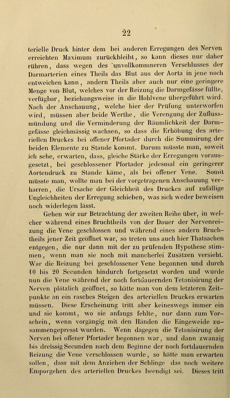 terielle Druck hinter dem bei anderen Erregungen des Nerven erreichten Maximum zurückbleibt, so kann dieses nur daher rühren, dass wegen des 'unvollkommneren Verschlusses der Darmarterien eines Theils das Blut aus der Aorta in jene noch entweichen kann, andern Theils aber auch nur eine geringere Menge von Blut, welches vor der Beizung die Darmgefässe füllte, verfügbar, beziehungsweise in die Hohlvene übergeführt wird. Nach der Anschauung, welche hier der Prüfung unterworfen wird, müssen aber beide Werthe, die Verengung der Zufluss- mündung und die Verminderung der Bäumlichkeit der Darm- gefässe gleichmässig wachsen, so dass die Erhöhung des arte- riellen Druckes bei offener Pfortader durch die Summirung der beiden Elemente zu Stande kommt. Darum müsste man, soweit jch sehe, erwarten, dass, gleiche Stärke der Erregungen voraus- gesetzt, bei geschlossener Pfortader jedesmal ein geringerer Aortendruck zu Stande käme, als bei offener Vene. Somit müsste man, wollte man bei der vorgetragenen Anschauung ver- harren , die Ursache der Gleichheit des Druckes auf zufällige Ungleichheiten der Erregung schieben, was sich weder beweisen noch widerlegen lässt. Gehen wir zur Betrachtung der zweiten Beihe über, in wel- cher während eines Bruchtheils von der Dauer der Nervenrei- zung die Vene geschlossen und während eines andern Bruch- theils jener Zeit geöffnet war, so treten uns auch hier Thatsachen entgegen, die nur dann mit der zu prüfenden Hypothese stim- men, wenn man sie noch mit mancherlei Zusätzen versieht. War die Beizung bei geschlossener Vene begonnen und durch 10 bis 20 Secunden hindurch fortgesetzt worden und wurde nun die Vene während der noch fortdauernden Tetanisirung der Nerven plötzlich geöffnet, so hätte man von dem letzteren Zeit- punkte an ein rasches Steigen des arteriellen Druckes erwarten müssen. Diese Erscheinung tritt aber keineswegs immer ein und sie kommt, wo sie anfangs fehlte, nur dann zum Vor- schein, wenn vorgängig mit den Händen die Eingeweide zu- sammengepresst wurden. Wenn dagegen die Tetanisirung der Nerven bei offener Pfortader begonnen war, und dann zwanzig bis dreissig Secunden nach dem Beginne der noch fortdauernden Reizung die Vene verschlossen wurde, so hätte man erwarten sollen, dass mit dem Anziehen der Schlinge das noch weitere Emporgehen des arteriellen Druckes beendigt sei. Dieses tritt