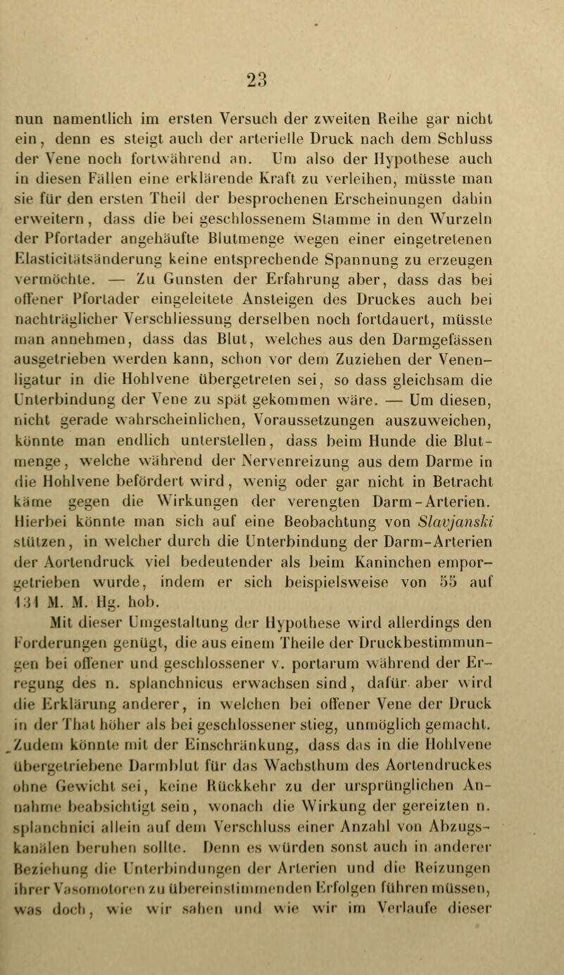 nun namentlich im ersten Versuch der zweiten Reihe gar nicht ein. denn es steigt auch der arterielle Druck nach dem Schluss der Vene noch fortwährend an. Um also der Hypothese auch in diesen Fallen eine erklärende Kraft zu verleihen, milsste man sie für den ersten Theil der besprochenen Erscheinungen dahin erweitern , dass die bei geschlossenem Stamme in den Wurzeln der Pfortader angehäufte Blutmenge wegen einer eingetretenen Elasticitätsänderung keine entsprechende Spannung zu erzeugen vermöchte. — Zu Gunsten der Erfahrung aber, dass das bei offener Pfortader eingeleitete Ansteigen des Druckes auch bei nachträglicher Verschliessung derselben noch fortdauert, müssle man annehmen, dass das Blut, welches aus den Darmgefässen ausgetrieben werden kann, schon vor dem Zuziehen der Venen- ligatur in die Hohlvene übergetreten sei, so dass gleichsam die Unterbindung der Vene zu spat gekommen wäre. — Um diesen, nicht gerade wahrscheinlichen, Voraussetzungen auszuweichen, könnte man endlich unterstellen, dass beim Hunde die Blut- menge, welche während der Nervenreizung aus dem Darme in die Hohlvene befördert wird, wenig oder gar nicht in Betracht käme gegen die Wirkungen der verengten Darm-Arterien. Hierbei könnte man sich auf eine Beobachtung von Slavjanski stützen, in welcher durch die Unterbindung der Darm-Arterien der Aortendruck viel bedeutender als beim Kaninchen empor- getrieben wurde, indem er sich beispielsweise von 55 auf 434 M. M. Hg. hob. Mit dieser Umgestaltung der Hypothese wird allerdings den Forderungen genügt, die aus einem Theile der Druckbestimmun- gen bei offener und geschlossener v. portarum während der Er- regung des n. splanchnicus erwachsen sind, dafür-aber wird die Erklärung anderer, in welchen bei offener Vene der Druck m der Thai bäher als bei geschlossener stieg, unmöglich gemacht. Zudem könnt.' mit der Einschränkung, dass das in die Hohlvene Übergetriebene Darmblut für das Wacbsthum des Aortendruckes ohne Gewicht sei, keine Rückkehr zu der ursprünglichen An- nahme beabsichtig) sein, wonach die Wirkung der gereizten n. iplancbnici allein auf dem Verschluss einer Anzahl von Abzugs- kanälen beruhen sollte. Denn es würden sonst auch in anderer Beziehung die Unterbindungen der Arterien und die Reizungen ihrer Vasomotoren zu Übereinstimmenden Erfolgen führen müssen, was doch, wie wir sahen und wie wir im Verlaufe dieser