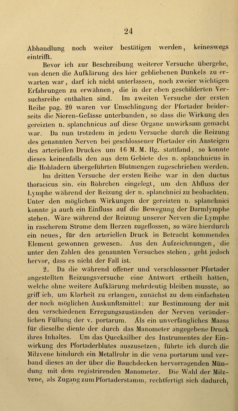 Abhandlung noch weiter bestätigen werden, keineswegs eintrifft. Bevor ich zur Beschreibung weiterer Versuche übergehe, von denen die Aufklärung des hier gebliebenen Dunkels zu er- warten war, darf ich nicht unterlassen, noch zweier wichtigen Erfahrungen zu erwähnen, die in der eben geschilderten Ver- suchsreihe enthalten sind. Im zweiten Versuche der ersten Reihe pag. 20 waren vor Umschlingung der Pfortader beider- seits die Nieren-Gefässe unterbunden, so dass die Wirkung des gereizten n. splanchnicus auf diese Organe unwirksam gemacht war. Da nun trotzdem in jedem Versuche durch die Reizung des genannten Nerven bei geschlossener Pfortader ein Ansteigen des arteriellen Druckes um 16 M. M. Hg. stattfand, so konnte dieses keinenfalls den aus dem Gebiete des n. splanchnicus in die Hohladern übergeführten Blutmengen zugeschrieben werden. Im dritten Versuche der ersten Reihe war in den ductus thoracicus sin. ein Röhrchen eingelegt, um den Abfluss der Lymphe während der Reizung der n. splanchnici zu beobachten. Unter den möglichen Wirkungen der gereizten n. splanchnici konnte ja auch ein Einfluss auf die Bewegung der Darmlymphe stehen. Wäre während der Reizung unserer Nerven die Lymphe in rascherem Strome dem Herzen zugeflossen, so wäre hierdurch ein neues, für den arteriellen Druck in Betracht kommendes Element gewonnen gewesen. Aus den Aufzeichnungen, die unter den Zahlen des genannten Versuches stehen , geht jedoch hervor, dass es nicht der Fall ist. 2. Da die während offener und verschlossener Pfortader angestellten Reizungsversuche eine Antwort ertheilt halten, welche ohne weitere Aufklärung mehrdeutig bleiben mussle, so griff ich, um Klarheit zu erlangen, zunächst zu dem einfachsten der noch möglichen Auskunftsmittel: zur Bestimmung der mit den verschiedenen Erregungszuständen der Nerven veränder- lichen Füllung der v. portarum. Als ein unverfängliches Maass für dieselbe diente der durch das Manometer angegebene Druck ihres Inhaltes. Um das Quecksilber des Instrumentes der Ein- wirkung des Pfortaderblutes auszusetzen, führte ich durch die Milzvene hindurch ein Metallrohr in die vena portarum und ver- band dieses an der über die Bauchdecken hervorragenden Mün- dung mit dem registrirenden Manometer. Die Wahl der Milz- vene, als Zugang zum Pfortaderstamm, rechtfertigt sich dadurch,